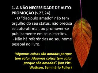 1. A NÃO NECESSIDADE DE AUTO-PROMOÇÃO (v.23,24)   - O “discípulo amado” não tem orgulho do seu status, não precisa se auto-afirmar, ou promover-se publicamente em seus escritos.- Não há referências ao seu nome pessoal no livro.“Algumas coisas são amadas porque tem valor. Algumas coisas tem valor porque são amadas”. (Ian Pitt-Wattson, Seminário Fuller)