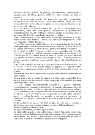 Somente quando, caindo de joelhos, reconhecerdes pressentindo a
magnificência de Deus, poderá então vos advir auxílio da mão de
Imanuel.
Um branco-dourado irradia da Montanha Sagrada*, indescritível
abundância de luz ofusca os olhos. Os eternos oram no salão
resplandecente e seus olhares se prendem nos degraus dourados e no
portal aberto irradiante.
A cortina azul atrás dele foi tecida de Luz, de Luz misteriosa, bem-
aventurada, que em sua pureza empalidece a pureza dos
primordialmente criados. Silêncio absoluto impera no imenso salão, a
mais sagrada devoção transfigura os rostos erguidos.
Então, lentamente a cortina ondulante se abre para os lados e na Luz
eterna do Pai está Imanuel – Jesus. Seu semblante resplandece, como
sóis irradiam os olhos dourados.
Preenchido com o amor do Pai, Ele se encontra na divisa do Espiritual e
a transpõe agora com um movimento solene. Brancas brilham as vestes
e a Pomba paira sobre o Rei do Graal, quando Ele desce os degraus.
Ele se dirige à pedra reluzente e ergue a taça sagrada. Luz vermelha
preenche o salão e se espalha como um sopro sobre os semblantes das
rainhas que se encontram junto ao altar. A Pomba paira reluzente no
raio branco do Olho de Deus, que abençoa o Filho. Os primordialmente
criados, porém, encobrem suas cabeças diante da magnificência do
Senhor.
Então o olhar do Rei se abaixa, a taça incandesce em Luz delicada. Ele
a recoloca e desce com passos firmes os degraus do santuário. Dois
cavaleiros se apressam, colocam o cinto no Rei e passam-Lhe o elmo e a
espada.
Novamente se irradia o semblante sagrado, mas desta vez reside ira em
suas feições.
Ele tira para o alto a espada da bainha e a vibra sobre os mundos. Com
a arma desembainhada na mão, o Rei cavalga para fora do Burgo eterno
à frente de seus fiéis.
O anjo soprou no instrumento sonante e os mundos ecoaram,
respondendo ao chamado retumbante, em grande admiração cheia de
medo. Ele anunciou a Palavra Sagrada que irá vibrar agora sobre a
Terra, penetrando nos corações dos seres humanos com o poder da Luz.
A Palavra tornou-se carne e está novamente morando entre vós! Ireis
querer reconhecê-la desta vez, pecadores, ou quereis sucumbir em
eterno horror porque o vosso olhar se turvou com o hálito gélido de
Lúcifer?
Ai de ti, Terra, as coisas vão mal contigo, tu que podes carregar o
Santíssimo sobre tuas costas indignas: o eterno Filho do Eterno!
Soante ecoa o som da trombeta:
“Ouve, humanidade, desperta para o Juízo! ”
Os ares estão zunindo pela advertência celeste, faiscando como uma
chuva de ouro, a Palavra irrompe do tubo sonante. Abri vossos corações
para a graça, pois se não quiserdes ouvir, a força vos jogará ao chão e a
Luz estará vitoriosa sobre vossos membros despedaçados.
 