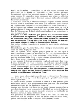 Ouvi a voz do Senhor, que vos clama em ira. Vós, vermes humanos, vos
encontrais no pó diante da majestade de Sua vontade sagrada!
Desmoronai, montanhas; espumai, águas; e lançai chispas, fogos! A
caça começa! Os cavaleiros estão montados nas selas, os chicotes
zunem sobre os corpos magros dos seus animais, cada golpe cortante
faz a Terra estremecer.
A morte está sobre vós, o último dia começou! Logo ela também baixará
sobre a Terra! A maravilhosa Luz verde, que irrompe da ponta inferior
do Trígono celeste, baixa sobre o Cavaleiro Branco. Firme e sem vacilar,
ele se encontra no meio de uma grande engrenagem, sobre ele está a
mão condutora de Imanuel, quando ele, com auxílio da sagrada força da
Luz do Trígono, pega de início ainda espiritualmente no mecanismo, e
este começa a girar.
Ele gira a roda dos cavaleiros, que, por sua vez, põe em movimento
a próxima roda dos apóstolos. A roda dos apóstolos gira três rodas
do círculo dos discípulos e cada uma destas, por sua vez, três rodas
dos portadores da Cruz de ouro. Com estas está ligado, por sua vez,
um grande número de rodas, as dos portadores da Cruz.
São muitas e todo o mecanismo se assemelha a um grande relógio em
movimento.
Ele ainda não quer funcionar bem, estala e range e tritura muitos, que
caem em forma de pó preto fino.
Mas, da sagrada Luz do Trígono gotejam gotas de Luz, uma após a
outra, como óleo lubrificante. Penetram na máquina, cujos movimentos
tornam-se gradativamente mais uniformes, engrenam-se e, por fim,
operam sem fazer ruído. Então nenhum pó mais cai para baixo, mas, ao
invés disso, sempre novas rodas se juntam.
A mão sagrada de Imanuel se encontra resplandecente sobre Sua obra.
E então é estranho as rodas se juntam, por mais que sejam, formando
uma grande roda, cada nova desaparece dentro dela e, então, a Criação
inteira é absorvida pela grande, viva e vibrante roda da Lei de Deus.
Assim nós vos damos hoje uma imagem da formação vindoura, que
surgirá com a força sagrada de Deus, através do atuar daqueles, aos
quais é permitido servir ao Graal na Terra.
Luz e amor estejam agora em vós, que podeis servir ao Puríssimo
que Deus-Pai vos deu, o qual deveis proteger e guardar como vosso
mais sagrado bem.
No outro mundo jurastes fidelidade a Imanuel e Lhe pedistes pela
encarnação terrena, para que pudésseis estar próximos Dele e também
pudésseis intervir por Ele na matéria grosseira.
Agora o anjo do Juízo está diante de vós com a balança na mão e lança
com forte ímpeto o vosso juramento de fidelidade no prato da balança.
No outro prato, que se abaixa bastante, encontra-se, cintilando no
brilho da pureza, o coração de Imanuel.
Um juramento de fidelidade após outro o anjo toma da mão dos
discípulos que se achegam. A taça se enche, torna-se muito cheia,
porém não consegue deixar o braço da balança em equilíbrio.
 