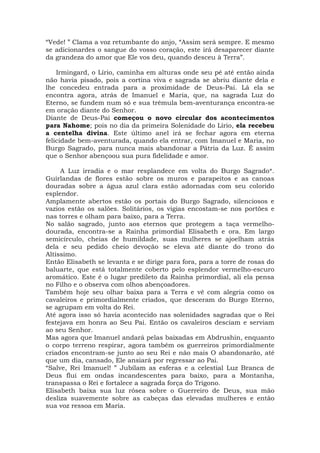 “Vede! ” Clama a voz retumbante do anjo, “Assim será sempre. E mesmo
se adicionardes o sangue do vosso coração, este irá desaparecer diante
da grandeza do amor que Ele vos deu, quando desceu à Terra”.
Irmingard, o Lírio, caminha em alturas onde seu pé até então ainda
não havia pisado, pois a cortina viva e sagrada se abriu diante dela e
lhe concedeu entrada para a proximidade de Deus-Pai. Lá ela se
encontra agora, atrás de Imanuel e Maria, que, na sagrada Luz do
Eterno, se fundem num só e sua trêmula bem-aventurança encontra-se
em oração diante do Senhor.
Diante de Deus-Pai começou o novo circular dos acontecimentos
para Nahome; pois no dia da primeira Solenidade do Lírio, ela recebeu
a centelha divina. Este último anel irá se fechar agora em eterna
felicidade bem-aventurada, quando ela entrar, com Imanuel e Maria, no
Burgo Sagrado, para nunca mais abandonar a Pátria da Luz. É assim
que o Senhor abençoou sua pura fidelidade e amor.
A Luz irradia e o mar resplandece em volta do Burgo Sagrado*.
Guirlandas de flores estão sobre os muros e parapeitos e as canoas
douradas sobre a água azul clara estão adornadas com seu colorido
esplendor.
Amplamente abertos estão os portais do Burgo Sagrado, silenciosos e
vazios estão os salões. Solitários, os vigias encostam-se nos portões e
nas torres e olham para baixo, para a Terra.
No salão sagrado, junto aos eternos que protegem a taça vermelho-
dourada, encontra-se a Rainha primordial Elisabeth e ora. Em largo
semicírculo, cheias de humildade, suas mulheres se ajoelham atrás
dela e seu pedido cheio devoção se eleva até diante do trono do
Altíssimo.
Então Elisabeth se levanta e se dirige para fora, para a torre de rosas do
baluarte, que está totalmente coberto pelo esplendor vermelho-escuro
aromático. Este é o lugar predileto da Rainha primordial, ali ela pensa
no Filho e o observa com olhos abençoadores.
Também hoje seu olhar baixa para a Terra e vê com alegria como os
cavaleiros e primordialmente criados, que desceram do Burgo Eterno,
se agrupam em volta do Rei.
Até agora isso só havia acontecido nas solenidades sagradas que o Rei
festejava em honra ao Seu Pai. Então os cavaleiros desciam e serviam
ao seu Senhor.
Mas agora que Imanuel andará pelas baixadas em Abdrushin, enquanto
o corpo terreno respirar, agora também os guerreiros primordialmente
criados encontram-se junto ao seu Rei e não mais O abandonarão, até
que um dia, cansado, Ele ansiará por regressar ao Pai.
“Salve, Rei Imanuel! ” Jubilam as esferas e a celestial Luz Branca de
Deus flui em ondas incandescentes para baixo, para a Montanha,
transpassa o Rei e fortalece a sagrada força do Trígono.
Elisabeth baixa sua luz rósea sobre o Guerreiro de Deus, sua mão
desliza suavemente sobre as cabeças das elevadas mulheres e então
sua voz ressoa em Maria.
 