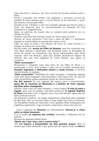 Com som forte e sonante, ela vibra através da elevada senhora para o
Filho.
Ouvis o retumbar dos trovões nas abafadas e cinzentas nuvens da
manhã? É desta maneira que a voz do Eterno se faz anunciar, a qual,
das alturas, chama pelo Filho.
Grande és Tu, ó Senhor, e que Tua Vontade sagrada que desceu para a
Terra em Imanuel, guie os acontecimentos no caminho de Tua
onipotência e magnificência.
Agora as palavras da oração irão se cumprir pela primeira vez no
sentido de Deus:
“Senhor, seja feita Tua vontade, assim na Terra como no Céu! ”
Nuvens de rosas envolvem o Rei com o amor da Mãe e o semblante
sagrado se irradia delas em pureza alva como a neve.
Cada vez mais se firma a Luz Branca de Deus no corpo terreno e o
milagre se realiza em vosso meio.
Bênção sobre vós, servos do Filho do Homem, pois vós vivenciais isso
com olhos abertos e admirados, não dormindo como os discípulos de
Jesus no jardim de Getsemani, que foram sobrepujados pela força
sagrada. Orai em devoção, para que possais permanecer dignos da
vivência dos sete dias sagrados de vosso Senhor, que agora se
cumprem.
“Está consumado! ”
Novamente o chamado soou pela boca de um Filho de Deus e a
tempestade o levou com trovões e raios até os mundos estremecidos.
Imanuel ingressou e Abdrushin deixou o corpo terreno, a terceira
transformação se realizou.
“Está consumado! ” Multidões de anjos carregam o chamado sagrado
como uma faixa irradiante e preciosa para o alto, para o Pai. É o que de
mais maravilhoso podem depositar diante do trono do Eterno.
Um Rei nasceu! Da Luz sagrada Ele baixou para a materialidade,
agora Ele se encontra na Montanha e o destino da Terra repousa
em Suas mãos consagradas.
Atentai, tudo o que vive aqui embaixo, a hora chegou! O Juiz já toma a
espada, para que ela golpeie com força poderosa. O sagrado Espírito
de Deus está sobre vós e a ligação com a Luz está fluindo. Agora não há
mais nenhum entrave.
Os elementos bramem, em alegre impaciência aguardam pelo chamado
de Mercúrio. Este se encontra sobre a roda alada, bem alto no Universo,
um frio gélido irradia em volta dele e seus grandes olhos relampejam em
orgulhosa expectativa. Logo ele dará o sinal para o início dos sete ais.
Com o ingresso de Imanuel na materialidade, iniciou-se o Juízo
sobre as almas humanas.
E já os bodes se separam das ovelhas, mornidão e indecisão vão ao
túmulo.
Novamente sagrados lábios dirão:
“Quem não é por mim, este é contra mim! ”
Isso vai separar a humanidade em dois grandes grupos. Mas os
muitos que estão vacilando e que gostariam de esperar mais, a estes o
 