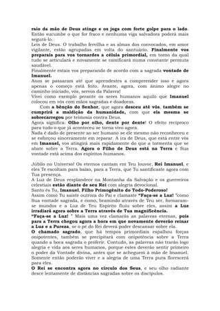 raio da mão de Deus atinge e os joga com forte golpe para o lado.
Então sucumbe o que for fraco e nenhuma viga salvadora poderá mais
segurá-lo.
Leis de Deus. O trabalho fervilha e as almas dos convocados, em amor
vigilante, estão agrupadas em volta do santuário. Finalmente vos
preparais para vos tornardes a célula primordial, em torno da qual
tudo se articulará e novamente se ramificará numa constante permuta
saudável.
Finalmente estais vos preparando de acordo com a sagrada vontade de
Imanuel.
Anos se passaram até que aprendestes a compreender isso e agora
apenas o começo está feito. Avante, agora, com ânimo alegre no
caminho iniciado, vós, servos da Palavra!
Vivei como exemplo perante os seres humanos aquilo que Imanuel
colocou em vós com mãos sagradas e doadoras.
Com a bênção do Senhor, que agora desceu até vós, também se
cumprirá a maldição da humanidade, com que ela mesma se
sobrecarregou por teimosia contra Deus.
Agora significa: Olho por olho, dente por dente! O efeito recíproco
para tudo o que já aconteceu se torna vivo agora.
Nada é dado de presente ao ser humano se ele mesmo não reconheceu e
se esforçou sinceramente em reparar. A ira de Deus, que está entre vós
em Imanuel, vos atingirá mais rapidamente do que a tormenta que se
abate sobre a Terra. Agora o Filho de Deus está na Terra e Sua
vontade está acima dos espíritos humanos.
Júbilo no Universo! Os eternos cantam em Teu louvor, Rei Imanuel, e
eles Te escoltam para baixo, para a Terra, que Tu santificaste agora com
Tua presença.
A Luz de Deus resplandece na Montanha da Salvação e os guerreiros
celestiais estão diante de seu Rei com alegria devocional.
Santo és Tu, Imanuel, Filho Primogênito do Todo-Poderoso!
Assim como Tu saíste outrora do Pai e clamaste “Faça-se a Luz! ”como
Sua vontade sagrada, e como, bramindo através de Teu ser, formaram-
se mundos e a Luz de Teu Espírito fluiu sobre eles, assim a Luz
irradiará agora sobre a Terra através de Tua magnificência.
“Faça-se a Luz! ” Mais uma vez clamarás as palavras eternas, pois
para a Terra chegou agora a hora em que novamente deverão reinar
a Luz e a Pureza, se o pé do Rei deverá poder descansar sobre ela.
O chamado sagrado, que há tempos primordiais espalhou forças
onipotentes, também se precipitará com onipotência sobre a Terra
quando a boca sagrada o proferir. Contudo, as palavras não trarão logo
alegria e vida aos seres humanos, porque estes deverão sentir primeiro
o poder da Vontade divina, antes que se acheguem à mão de Imanuel.
Somente então poderão viver e a alegria de uma Terra pura florescerá
para eles.
O Rei se encontra agora no círculo dos Seus, e seu olho radiante
desce lentamente de distâncias sagradas sobre os discípulos.
 