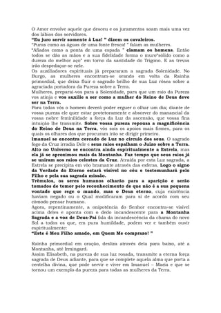 O Amor envolve aquele que desceu e os juramentos soam mais uma vez
dos lábios dos servidores.
“Eu juro servir somente à Luz! ” dizem os cavaleiros.
“Puras como as águas de uma fonte fresca! ” falam as mulheres.
“Afiados como a ponta de uma espada ” clamam os homens. Então
todos se dão as mãos e a sua fidelidade forma o muro“sólido como a
dureza do melhor aço” em torno da santidade do Trígono. E as trevas
irão despedaçar-se nele.
Os auxiliadores espirituais já prepararam a sagrada Solenidade. No
Burgo, as mulheres encontram-se orando em volta da Rainha
primordial, que deixa fluir o sagrado brilho de sua Luz rósea sobre a
agraciada portadora da Pureza sobre a Terra.
Mulheres, preparai-vos para a Solenidade, para que um raio da Pureza
vos atinja e vos auxilie a ser como a mulher do Reino de Deus deve
ser na Terra.
Para todas vós o homem deverá poder erguer o olhar um dia; diante de
vossa pureza ele quer estar protetoramente e absorver do manancial da
vossa nobre feminilidade a força da Luz da ascensão, que vossa fina
intuição lhe transmite. Sobre vossa pureza repousa a magnificência
do Reino de Deus na Terra, vós sois os apoios mais firmes, para os
quais os olhares dos que procuram irão se dirigir primeiro.
Imanuel se encontra cercado de Luz no círculo dos seus. O sagrado
fogo da Cruz irradia Dele e seus raios espalham o Juízo sobre a Terra.
Alto no Universo se encontra ainda espiritualmente a Estrela, mas
ela já se aproximou mais da Montanha. Faz tempo que seus raios já
se uniram aos raios celestes da Cruz. Atraída por esta Luz sagrada, a
Estrela se precipita em vôo bramante através das esferas. Logo o signo
da Verdade do Eterno estará visível no céu e testemunhará pelo
Filho e pela sua sagrada missão.
Trêmulos, os seres humanos olharão para a aparição e serão
tomados de temor pelo reconhecimento de que não é a sua pequena
vontade que rege o mundo, mas o Deus eterno, cuja existência
haviam negado ou o Qual modificaram para si de acordo com seu
cômodo pensar humano.
Agora, repentinamente, a onipotência do Senhor encontra-se visível
acima deles e aponta com o dedo incandescente para a Montanha
Sagrada e a voz de Deus-Pai fala da incandescência da chama do novo
Sol a todos os que, em pura humildade, podem ver e também ouvir
espiritualmente:
“Este é Meu Filho amado, em Quem Me comprazo! ”
Rainha primordial em oração, desliza através dela para baixo, até a
Montanha, até Irmingard.
Assim Elisabeth, na pureza de sua luz rosada, transmite a eterna força
sagrada de Deus adiante, para que se complete aquela alma que porta a
centelha divina, que pode servir e viver em Imanuel – Maria e que se
tornou um exemplo da pureza para todas as mulheres da Terra.
 