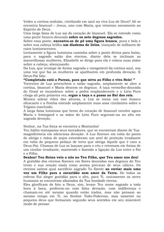 Vedes a cortina ondular, cintilando em azul na viva Luz de Deus? Ali se
encontra Imanuel – Jesus, uno com Maria, que retornou novamente ao
Espírito de Deus.
Uma larga faixa de Luz sai do coração de Imanuel. Ela se estende como
uma ponte branco-dourada sobre os sete degraus sagrados.
Sobre essa ponte, encontra-se de pé uma figura branca, pura e bela e
sobre sua cabeça brilha um diadema de lírios, trançado de milhares de
raios luminescentes.
Lentamente a figura luminosa caminha sobre a ponte divina para baixo,
para o sagrado salão dos eternos, diante dela se inclinam as
maravilhosas mulheres, Elisabeth se dirige para ela e coloca suas mãos
sobre a cabeça, abençoando.
Da Luz, que irrompe de forma sagrada e inesgotável da cortina azul, soa
uma voz que faz as mulheres se ajoelharem em profunda devoção. E
Deus-Pai fala:
“Completada está a Pureza, para que sirva ao Filho e viva Nele! ”
Torrentes de Luz preenchem o salão sagrado, amplamente se abre a
cortina, Imanuel e Maria descem os degraus. A taça vermelho-dourada
do Graal se incandesce sobre a pedra resplandecente e o Lírio Puro
chega ali pela primeira vez, ergue a taça e a passa ao Rei dos reis.
Música solene vibra das alturas, a Luz se torna um raio branco
ofuscante e a Pomba estende amplamente suas asas cintilantes sobre o
Trígono concluído.
A larga faixa luminosa que brota do coração de Imanuel envolve agora
Maria e Irmingard e as mãos do Lírio Puro seguram-na no alto em
sagrada devoção.
Senhor, na Tua força se encontra a Montanha!
Teu hálito transpassa seus moradores, que se encontram diante de Tua
magnificência em silenciosa devoção. A Luz floresce em volta do ponto
de abrigo e mãos de anjos estenderam um anel de proteção irradiante
em volta do pequeno pedaço de terra que abriga Aquele que é caro a
Deus-Pai. Chamas de Luz se lançam para o céu e retornam em forma de
um cintilar irradiante, mantendo e fazendo a ligação da Luz entre o Pai
e o Filho.
Senhor! Teu Reino veio a nós no Teu Filho, que Teu amor nos deu!
A gratidão dos eternos floresce em flores douradas nos degraus do Teu
trono e sua oração exala como aroma precioso de seus cálices. Os
eternos sabem qual sacrifício sagrado Tu fizeste ao enviar mais uma
vez um Filho para a escuridão sem amor da Terra. De todas as
esferas flui alegre gratidão para o alto, para Ti, unicamente os seres
humanos se encontram afastados da Tua bondade eterna.
Eles glorificam de fato a Deus, sim, levam Teu nome sagrado a toda
hora à boca, proferem-no com falsa devoção, com indiferença e
chamam-no até mesmo quando estão irados, mas não pensam ao
mesmo tempo em Ti, no Senhor Todo-Poderoso, mas somente no
pequeno deus que formaram segundo seus sentidos em seu miserável
modo de pensar.
 