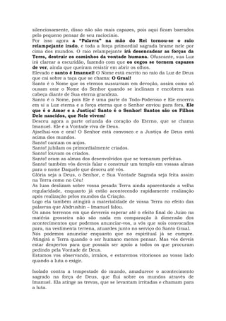 silenciosamente, disso não são mais capazes, pois aqui ficam barrados
pelo pequeno pensar de seu raciocínio.
Por isso agora a “Palavra” na mão do Rei tornou-se o raio
relampejante irado, e toda a força primordial sagrada brame nele por
cima dos mundos. O raio relampejante irá desencadear as forças da
Terra, destruir os caminhos da vontade humana. Ofuscante, sua Luz
irá clarear a escuridão, fazendo com que os cegos se tornem capazes
de ver, ainda que queiram resistir em abrir os olhos.
Elevado e santo é Imanuel! O Nome está escrito no raio da Luz de Deus
que cai sobre a taça que se chama: O Graal!
Santo é o Nome que os eternos sussurram em devoção, assim como só
ousam orar o Nome do Senhor quando se inclinam e encobrem sua
cabeça diante de Sua eterna grandeza.
Santo é o Nome, pois Ele é uma parte do Todo-Poderoso e Ele encerra
em si a Luz eterna e a força eterna que o Senhor enviou para fora, Ele
que é o Amor e a Justiça! Santo é o Senhor! Santos são os Filhos
Dele nascidos, que Nele vivem!
Desceu agora a parte oriunda do coração do Eterno, que se chama
Imanuel. Ele é a Vontade viva de Deus.
Ajoelhai-vos e orai! O Senhor está convosco e a Justiça de Deus está
acima dos mundos.
Santo! cantam os anjos.
Santo! jubilam os primordialmente criados.
Santo! louvam os criados.
Santo! oram as almas dos desenvolvidos que se tornaram perfeitas.
Santo! também vós deveis falar e construir um templo em vossas almas
para o nome Daquele que desceu até vós.
Glória seja a Deus, o Senhor, e Sua Vontade Sagrada seja feita assim
na Terra como no Céu!
As luas deslizam sobre vossa pesada Terra ainda aparentando a velha
regularidade, enquanto já estão acontecendo rapidamente realização
após realização pelos mundos da Criação.
Logo ela também atingirá a materialidade de vossa Terra no efeito das
palavras que Abdrushin – Imanuel falou.
Os anos terrenos em que devereis esperar até o efeito final do Juízo na
matéria grosseira não são nada em comparação à dimensão dos
acontecimentos que podemos anunciar-vos, a vós que sois convocados
para, na vestimenta terrena, atuardes junto no serviço do Santo Graal.
Nós podemos anunciar enquanto que no espiritual já se cumpre.
Atingirá a Terra quando o ser humano menos pensar. Mas vós deveis
estar despertos para que possais ser apoio a todos os que procuram
pedindo pela Vontade de Deus.
Estamos vos observando, irmãos, e estaremos vitoriosos ao vosso lado
quando a luta o exigir.
Isolado contra a tempestade do mundo, amadurece o acontecimento
sagrado na força de Deus, que flui sobre os mundos através de
Imanuel. Ela atinge as trevas, que se levantam irritadas e chamam para
a luta.
 