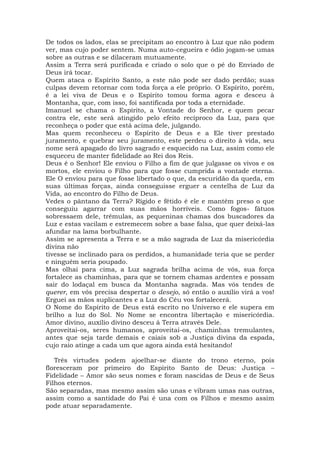 De todos os lados, elas se precipitam ao encontro à Luz que não podem
ver, mas cujo poder sentem. Numa auto-cegueira e ódio jogam-se umas
sobre as outras e se dilaceram mutuamente.
Assim a Terra será purificada e criado o solo que o pé do Enviado de
Deus irá tocar.
Quem ataca o Espírito Santo, a este não pode ser dado perdão; suas
culpas devem retornar com toda força a ele próprio. O Espírito, porém,
é a lei viva de Deus e o Espírito tomou forma agora e desceu à
Montanha, que, com isso, foi santificada por toda a eternidade.
Imanuel se chama o Espírito, a Vontade do Senhor, e quem pecar
contra ele, este será atingido pelo efeito recíproco da Luz, para que
reconheça o poder que está acima dele, julgando.
Mas quem reconheceu o Espírito de Deus e a Ele tiver prestado
juramento, e quebrar seu juramento, este perdeu o direito à vida, seu
nome será apagado do livro sagrado e esquecido na Luz, assim como ele
esqueceu de manter fidelidade ao Rei dos Reis.
Deus é o Senhor! Ele enviou o Filho a fim de que julgasse os vivos e os
mortos, ele enviou o Filho para que fosse cumprida a vontade eterna.
Ele O enviou para que fosse libertado o que, da escuridão da queda, em
suas últimas forças, ainda conseguisse erguer a centelha de Luz da
Vida, ao encontro do Filho de Deus.
Vedes o pântano da Terra? Rígido e fétido é ele e mantém preso o que
conseguiu agarrar com suas mãos horríveis. Como fogos- fátuos
sobressaem dele, trêmulas, as pequeninas chamas dos buscadores da
Luz e estas vacilam e estremecem sobre a base falsa, que quer deixá-las
afundar na lama borbulhante.
Assim se apresenta a Terra e se a mão sagrada de Luz da misericórdia
divina não
tivesse se inclinado para os perdidos, a humanidade teria que se perder
e ninguém seria poupado.
Mas olhai para cima, a Luz sagrada brilha acima de vós, sua força
fortalece as chaminhas, para que se tornem chamas ardentes e possam
sair do lodaçal em busca da Montanha sagrada. Mas vós tendes de
querer, em vós precisa despertar o desejo, só então o auxílio virá a vos!
Erguei as mãos suplicantes e a Luz do Céu vos fortalecerá.
O Nome do Espírito de Deus está escrito no Universo e ele supera em
brilho a luz do Sol. No Nome se encontra libertação e misericórdia.
Amor divino, auxílio divino desceu à Terra através Dele.
Aproveitai-os, seres humanos, aproveitai-os, chaminhas tremulantes,
antes que seja tarde demais e caiais sob a Justiça divina da espada,
cujo raio atinge a cada um que agora ainda está hesitando!
Três virtudes podem ajoelhar-se diante do trono eterno, pois
floresceram por primeiro do Espírito Santo de Deus: Justiça –
Fidelidade – Amor são seus nomes e foram nascidas de Deus e de Seus
Filhos eternos.
São separadas, mas mesmo assim são unas e vibram umas nas outras,
assim como a santidade do Pai é una com os Filhos e mesmo assim
pode atuar separadamente.
 