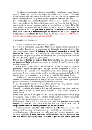 De alturas luminosas, vibram chamados retumbantes para baixo,
para a Terra, que, em trevas, segue cansada o seu curso. Poderosas
vozes, advertindo, alertando, fortalecendo a todos, aos quais é permitido
atuar conjuntamente na grande obra da sagrada Vontade de Deus.
São chamados dos primordialmente criados, dos elevados espíritos,
que, como colunas da Criação inteira, atuam na força da Luz de Deus e
que conscientemente querem auxiliar a humanidade no Juízo. Eles dão
uma visão, inapreensível ao sentido humano, sobre o desenrolar do
acontecimento da Luz que traz a grande transformação mundial e
com isso também a transformação da humanidade, à qual segue-se
a construção do Reino de Deus aqui na Terra, o Reino dos Mil Anos,
que fora anunciado outrora à humanidade.
NA MONTANHA SAGRADA
Seres humanos! Seres humanos da Terra!
Não ouvis o chamado? Despertai! Abri vossos olhos, olhai finalmente à
vossa volta. Podeis ver a Montanha da Salvação irradiar através das
mais profundas trevas! A Palavra de Imanuel peregrina a partir da
Montanha. Raios de Luz a carregam para todas as baixadas. Quão
poucos são os que a agarram, quão indolentes, quão cegos tornaram-se
os seres humanos para a sagrada Luz.
Sabeis que o tempo de espera logo terá um fim, que Imanuel, o Rei
de todos os Reis* golpeia agora com a espada? Deus-Pai deu-a a Ele
em hora sagrada!
A vós que podeis morar na Montanha, a vós a mão do Senhor
presenteia agora milagre após milagre. Estais surpresos e vedes o
fechamento do círculo dos acontecimentos. Nas coisas grandes e
pequenas, fecha-se cada destino sob a luz clara da espada julgadora. Aí
podeis observar e reconhecer a justiça e a exatidão das leis de Deus.
Cada ação precisa se efetivar, precisa ser resgatada, fios antigos
devem ser desemaranhados e antigas culpas remidas. Nada é poupado,
pois cada mínimo movimento produz efeitos contrários.
A luz do reconhecimento resplandece diante de vós, vossas almas
estremecem diante da grandeza do Todo-Poderoso!
Aprendei com isso, vós, servos de Imanuel, aprendei com isso, para que
vosso pensar e agir se torne puro, límpido e claro, digno Daquele, a
quem servis.
Sexta-feira Santa! A imagem do dia do maior sofrimento revive hoje
novamente. Está escuro, sob trovões retumbantes, a terra estremece
com o terrível acontecimento que ela precisa assistir.
Relâmpagos ofuscantes ricocheteiam em volta das grandes cruzes no
Gólgota e mostram, aos olhos ardentes dos que olham para cima, o
corpo martirizado e ensangüentado do Filho de Deus.
Assim também estáveis vós outrora e olháveis, de todos vós
clamava extrema dor e compadecimento, um brilho do necessário
reconhecimento vislumbrava em cada um, até mesmo naqueles que
haviam zombado. E este pequeno brilho da luz, ele permaneceu em
vós em vossas peregrinações terrenas e, por causa desta pequena
 