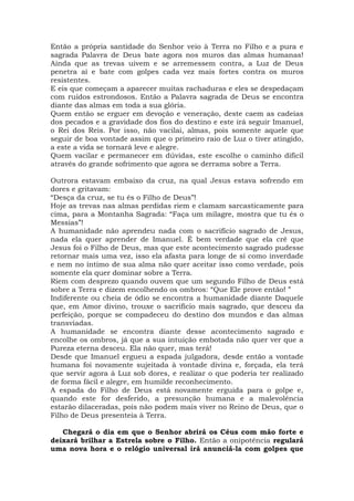 Então a própria santidade do Senhor veio à Terra no Filho e a pura e
sagrada Palavra de Deus bate agora nos muros das almas humanas!
Ainda que as trevas uivem e se arremessem contra, a Luz de Deus
penetra aí e bate com golpes cada vez mais fortes contra os muros
resistentes.
E eis que começam a aparecer muitas rachaduras e eles se despedaçam
com ruídos estrondosos. Então a Palavra sagrada de Deus se encontra
diante das almas em toda a sua glória.
Quem então se erguer em devoção e veneração, deste caem as cadeias
dos pecados e a gravidade dos fios do destino e este irá seguir Imanuel,
o Rei dos Reis. Por isso, não vacilai, almas, pois somente aquele que
seguir de boa vontade assim que o primeiro raio de Luz o tiver atingido,
a este a vida se tornará leve e alegre.
Quem vacilar e permanecer em dúvidas, este escolhe o caminho difícil
através do grande sofrimento que agora se derrama sobre a Terra.
Outrora estavam embaixo da cruz, na qual Jesus estava sofrendo em
dores e gritavam:
“Desça da cruz, se tu és o Filho de Deus”!
Hoje as trevas nas almas perdidas riem e clamam sarcasticamente para
cima, para a Montanha Sagrada: “Faça um milagre, mostra que tu és o
Messias”!
A humanidade não aprendeu nada com o sacrifício sagrado de Jesus,
nada ela quer aprender de Imanuel. É bem verdade que ela crê que
Jesus foi o Filho de Deus, mas que este acontecimento sagrado pudesse
retornar mais uma vez, isso ela afasta para longe de si como inverdade
e nem no íntimo de sua alma não quer aceitar isso como verdade, pois
somente ela quer dominar sobre a Terra.
Riem com desprezo quando ouvem que um segundo Filho de Deus está
sobre a Terra e dizem encolhendo os ombros: “Que Ele prove então! ”
Indiferente ou cheia de ódio se encontra a humanidade diante Daquele
que, em Amor divino, trouxe o sacrifício mais sagrado, que desceu da
perfeição, porque se compadeceu do destino dos mundos e das almas
transviadas.
A humanidade se encontra diante desse acontecimento sagrado e
encolhe os ombros, já que a sua intuição embotada não quer ver que a
Pureza eterna desceu. Ela não quer, mas terá!
Desde que Imanuel ergueu a espada julgadora, desde então a vontade
humana foi novamente sujeitada à vontade divina e, forçada, ela terá
que servir agora à Luz sob dores, e realizar o que poderia ter realizado
de forma fácil e alegre, em humilde reconhecimento.
A espada do Filho de Deus está novamente erguida para o golpe e,
quando este for desferido, a presunção humana e a malevolência
estarão dilaceradas, pois não podem mais viver no Reino de Deus, que o
Filho de Deus presenteia à Terra.
Chegará o dia em que o Senhor abrirá os Céus com mão forte e
deixará brilhar a Estrela sobre o Filho. Então a onipotência regulará
uma nova hora e o relógio universal irá anunciá-la com golpes que
 