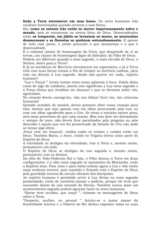 farão a Terra estremecer em suas bases. Os seres humanos irão
vociferar horrorizados quando ouvirem o som férreo.
Eis, como os enteais irão então se mover impetuosamente sobre o
mundo, pois se encontram na eterna força de Deus. Desencadeados
estão os temporais, em júbilo se levantam os mares, as montanhas
desmoronam e as florestas se quebram estrondosamente. E apesar
de todo esse pavor, o júbilo preenche o que desmorona e o que é
desencadeado.
É o colossal clamor de homenagem da Terra, que desprende de si as
trevas, um clamor de homenagem digno do Salvador, do Filho de Deus.
Poderia ser diferente quando o mais sagrado, o mais elevado de Deus, o
Senhor, desce para a Terra?
E já os servidores de Mercúrio estremecem em expectativa, e já a Terra
está com suas forças tensas a fim de romper as horríveis cadeias, para
voar em direção à Luz sagrada. Ainda não queres ver nada, espírito
humano?
“Luz e Força! ” Levais tantas vezes essas palavras à boca. Falais delas
como de algo do cotidiano, porém elas significam a Luz mais sagrada e
a Força divina que irradiam em Imanuel e que se derrama sobre vós,
agraciados.
No coração deveis carregá-las, não nos lábios! Ouvi vós, vós criaturas
humanas!
Quando acordais de manhã, deveis primeiro abrir vosso coração para
elas, mesmo que seja apenas com um olhar procurando pela Luz, ou
com um olhar agradecido para o Céu. Se nisso a intuição estiver pura,
será mais proveitoso do que uma oração. Mas isso deve ser diariamente
e sempre de novo, não deveis ficar paralisados pela preguiça ou pelo
descuido e aquilo que vos foi presenteado da bênção do Céu não pode
se tornar algo óbvio.
Jesus está em Imanuel, unidos estão os irmãos e unidos estão em
Deus. Também Maria, o Amor, reside no Trígono divino como parte do
Espírito de Deus.
A eternidade se desligou da eternidade, veio à Terra e, mesmo assim,
permaneceu um todo.
O Espírito de Deus se desligou da Luz sagrada e, mesmo assim,
permaneceu uno no Senhor.
Do olho do Todo-Poderoso flui a vida, o Filho desceu à Terra em duas
configurações, e o olho mais sagrado se aproximou da Montanha, onde
o Espírito atua. Para cima e para baixo ondula agora a Luz e não existe
mais nenhum entrave, pois mantido e firmado está o Espírito de Deus
pela gravidade terrena do círculo vibrante dos discípulos.
Ao espírito humano é permitido servir à Luz divina na mais sagrada
proximidade, como do contrário jamais o poderia, porque ele teria que
sucumbir diante do raio oriundo do Eterno. Também nunca mais um
acontecimento sagrado poderá agraciar tanto os seres humanos.
“Quem tiver ouvidos, que ouça! ”, clamam os mensageiros de Deus
sobre a Terra.
“Desperta, mulher, ou pereça! ” Iniciou-se o maior exame da
feminilidade terrena e a Palavra do Rei deixou expostas todas as suas
 