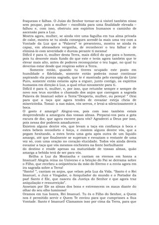 fraquezas e falhas. O Juízo do Senhor tornar-se-á visível também nisso
sem poupar, pois a mulher – escolhida para uma finalidade elevada –
falhou e, com isso, obstruiu aos espíritos humanos o caminho de
ascensão para a Luz.
Mostra agora, mulher, se ainda vive uma fagulha em tua alma privada
de calor, mostra se tu ainda consegues acendê-la mais uma vez com a
Vontade da Luz que a “Palavra” te presenteou, mostra se ainda és
capaz, em abrasadora vergonha, de reconhecer o teu falhar e de
eliminá-lo com severidade e dureza perante ti mesma!
Difícil é para ti, mulher desta Terra, mais difícil do que para o homem,
pois tu desceste mais fundo do que este e terás agora também que te
elevar mais alto, antes de poderes reconquistar o teu lugar, no qual tu
deverias estar desde que respiras sobre a Terra.
Somente então, quando tu tiveres ocupado este posto em
humildade e fidelidade, somente então poderás ousar continuar
aspirando ela pureza sagrada, que te é mostrada pelo exemplo do Lírio
Puro, somente então estarás apta a erguer, junto contigo, os espíritos
humanos em direção à Luz, a qual reluz novamente para ti.
Difícil é para ti, mulher, e, por isso, que retumbe sempre e sempre de
novo nos teus ouvidos o chamado dos anjos que carregam a sagrada
Palavra de Imanuel sobre a Terra:“Desperta, mulher, ou pereça! ” Orai
para que a taça que agora tendes de esvaziar esteja cheia de
misericórdia. Tomai- a nas mãos, vós servos, e levai-a silenciosamente à
boca.
O gosto é amargo? Alegrai-vos, pois com isso também estais
desprendendo a amargura das vossas almas. Preparai-vos para a gota
escura de dor, que agora escorre para vós? Agradecei a Deus por isso,
pois nessa dor podereis amadurecer.
Existem alguns dentre vós, que levam a taça em confiança à boca e
estes bebem reconforto e força, e existem alguns dentre vós, que a
pegam hesitando, a estes brota uma gota após outra de um líquido
amargo, até que finalmente se superam e esvaziam o restante de uma
vez só, com uma oração no coração elucidado. Todos vós ainda deveis
esvaziar a taça que vós mesmos enchestes na fonte borbulhante
do destino e reside apenas na maturidade de vossas almas, quão
amarga a bebida terá de ser para vós.
Brilha a Luz da Montanha e cantam os eternos em honra a
Imanuel! Alegria reina no Universo e a bênção do Pai se derrama sobre
o Filho, que recebeu a onipotência da mão do Eterno e a envia agora em
ira sagrada sobre a Terra!
“Santo! ”, cantam os anjos, que velam pela Luz da Vida. “Santo é o Rei
Imanuel, o Juiz e Vingador, o Aniquilador do mundo e o Portador da
paz! Santo é Ele, que nasceu da Justiça do Senhor e que agora traz
aniquilação e ressurreição”.
Anseiam por Ele as almas dos bons e estremecem os maus diante do
olhar do seu olho luminoso!
Oramos em tua honra, Rei Imanuel. Tu és o Filho do Senhor, a Quem
nos é permitido servir e Quem Te enviou para que cumprisses a Sua
Vontade. Santo é Imanuel! Clamamos isso por cima da Terra, para que
 