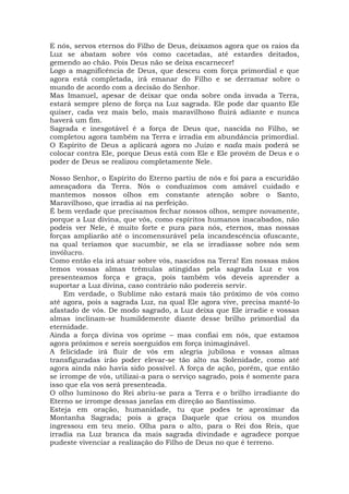 E nós, servos eternos do Filho de Deus, deixamos agora que os raios da
Luz se abatam sobre vós como cacetadas, até estardes deitados,
gemendo ao chão. Pois Deus não se deixa escarnecer!
Logo a magnificência de Deus, que desceu com força primordial e que
agora está completada, irá emanar do Filho e se derramar sobre o
mundo de acordo com a decisão do Senhor.
Mas Imanuel, apesar de deixar que onda sobre onda invada a Terra,
estará sempre pleno de força na Luz sagrada. Ele pode dar quanto Ele
quiser, cada vez mais belo, mais maravilhoso fluirá adiante e nunca
haverá um fim.
Sagrada e inesgotável é a força de Deus que, nascida no Filho, se
completou agora também na Terra e irradia em abundância primordial.
O Espírito de Deus a aplicará agora no Juízo e nada mais poderá se
colocar contra Ele, porque Deus está com Ele e Ele provém de Deus e o
poder de Deus se realizou completamente Nele.
Nosso Senhor, o Espírito do Eterno partiu de nós e foi para a escuridão
ameaçadora da Terra. Nós o conduzimos com amável cuidado e
mantemos nossos olhos em constante atenção sobre o Santo,
Maravilhoso, que irradia aí na perfeição.
É bem verdade que precisamos fechar nossos olhos, sempre novamente,
porque a Luz divina, que vós, como espíritos humanos inacabados, não
podeis ver Nele, é muito forte e pura para nós, eternos, mas nossas
forças ampliarão até o incomensurável pela incandescência ofuscante,
na qual teríamos que sucumbir, se ela se irradiasse sobre nós sem
invólucro.
Como então ela irá atuar sobre vós, nascidos na Terra! Em nossas mãos
temos vossas almas trêmulas atingidas pela sagrada Luz e vos
presenteamos força e graça, pois também vós deveis aprender a
suportar a Luz divina, caso contrário não podereis servir.
Em verdade, o Sublime não estará mais tão próximo de vós como
até agora, pois a sagrada Luz, na qual Ele agora vive, precisa mantê-lo
afastado de vós. De modo sagrado, a Luz deixa que Ele irradie e vossas
almas inclinam-se humildemente diante desse brilho primordial da
eternidade.
Ainda a força divina vos oprime – mas confiai em nós, que estamos
agora próximos e sereis soerguidos em força inimaginável.
A felicidade irá fluir de vós em alegria jubilosa e vossas almas
transfiguradas irão poder elevar-se tão alto na Solenidade, como até
agora ainda não havia sido possível. A força de ação, porém, que então
se irrompe de vós, utilizai-a para o serviço sagrado, pois é somente para
isso que ela vos será presenteada.
O olho luminoso do Rei abriu-se para a Terra e o brilho irradiante do
Eterno se irrompe dessas janelas em direção ao Santíssimo.
Esteja em oração, humanidade, tu que podes te aproximar da
Montanha Sagrada; pois a graça Daquele que criou os mundos
ingressou em teu meio. Olha para o alto, para o Rei dos Reis, que
irradia na Luz branca da mais sagrada divindade e agradece porque
pudeste vivenciar a realização do Filho de Deus no que é terreno.
 