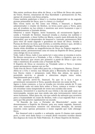 Não existe nenhum deus além de Deus, e os Filhos de Deus são partes
do Único, Eterno, emanaram de Sua Santidade e permanecem no Pai,
apesar de atuarem com força própria.
Como também poderiam o Amor e a Justiça desprender-se da sagrada
pureza primordial de Deus, que é o Amor e a Justiça?
Eles vivem tanto no Pai como nos Filhos, e Imanuel, o Espírito
administrador e criador do Senhor, os levou junto para a Terra, para
que ali irradiem na luz celeste e mostrem aos seres humanos o que é
verdadeiramente a Vontade divina.
Observai o santo Trígono, seres humanos, ali encontrareis ligada e
unida a Vontade do Senhor. Imanuel irradia a Justiça em sublime e
eterna majestade, o Amor brilha em Maria, a parte mais delicada da Luz
primordial, que se desprendeu de Imanuel e, contudo, permaneceu Nele
para viver de modo sagrado e grandioso ao Amor de Deus. Irradia a
Pureza do Eterno no Lírio, que recebeu a centelha divina e que, devido a
isso, só pode abrigar Pureza divina em sua alma agraciada.
Assim estão divididas as magnificências de Deus no Trígono sagrado e,
mesmo assim, permaneceram uma só coisa no Espírito de Deus, porque
uma abriga em si as outras.
Vede, tudo é Deus, tudo é sua santa Lei e uma coisa se encaixa à outra.
No Eterno encontra-se a Trindade, o Pai, o Filho e o Espírito, que aí se
chama Imanuel, que atuou por primeiro a partir de Deus e que criou
vida e existência de acordo com a Vontade do Pai.
O Espírito de Deus se encontra na Trindade sobre a Terra e mesmo
assim permaneceu apenas um no Pai.
Tudo vem de Deus e tudo reflui para ele, o Onipotente, Eterno, Único!
Abriu-se o Céu e enviou sua bênção para a Montanha da Salvação. A
Luz fincou raízes e perpassou cada fibra das almas, às quais é
permitido servi-la; a grande e silenciosa alegria raiou nelas,
impulsionando para a ação.
Elas querem servir-Te, Imanuel, Tu que és a Luz e que a
presenteaste novamente à Terra, quando desceste em nome do Pai.
Agora o Juízo começou, a Luz se irradia em círculos saindo de Ti com
intensidade cada vez mais forte sobre a Terra, começa a ventar e logo
irá retumbar como tempestade de vento nos ouvidos dos seres
humanos. Irresistível é a marcha de sua vitória e ela não pode mais ser
interrompida, mesmo que isso ainda não seja terrenamente visível aos
seres humanos. Olhai para ela, vós que sabeis da salvação que acontece
para a humanidade no Juízo do Senhor, vede a Luz sagrada fluir e orai
para que Ela penetre rapidamente no mundo.
“O Nascido da Luz, o Portador de Misericórdia”, assim nós
denominamos o Espírito do Eterno; pois seu nome sagrado, Imanuel,
esse nós sussurramos somente em silenciosa devoção, da mesma
maneira como apenas pensamos o nome sagrado que tudo abrange:
Deus.
Em Imanuel está o auxílio e a salvação, quem O chama com anseio
puro, a este será dada força e a oração deste encontra ouvidos diante
dos degraus do trono do Todo-Poderoso. É o Nome Espírito do Senhor,
 