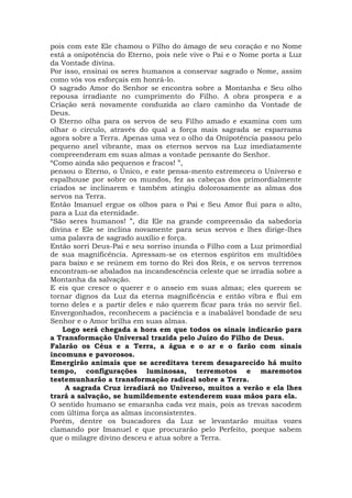 pois com este Ele chamou o Filho do âmago de seu coração e no Nome
está a onipotência do Eterno, pois nele vive o Pai e o Nome porta a Luz
da Vontade divina.
Por isso, ensinai os seres humanos a conservar sagrado o Nome, assim
como vós vos esforçais em honrá-lo.
O sagrado Amor do Senhor se encontra sobre a Montanha e Seu olho
repousa irradiante no cumprimento do Filho. A obra prospera e a
Criação será novamente conduzida ao claro caminho da Vontade de
Deus.
O Eterno olha para os servos de seu Filho amado e examina com um
olhar o círculo, através do qual a força mais sagrada se esparrama
agora sobre a Terra. Apenas uma vez o olho da Onipotência passou pelo
pequeno anel vibrante, mas os eternos servos na Luz imediatamente
compreenderam em suas almas a vontade pensante do Senhor.
“Como ainda são pequenos e fracos! ”,
pensou o Eterno, o Único, e este pensa-mento estremeceu o Universo e
espalhouse por sobre os mundos, fez as cabeças dos primordialmente
criados se inclinarem e também atingiu dolorosamente as almas dos
servos na Terra.
Então Imanuel ergue os olhos para o Pai e Seu Amor flui para o alto,
para a Luz da eternidade.
“São seres humanos! ”, diz Ele na grande compreensão da sabedoria
divina e Ele se inclina novamente para seus servos e lhes dirige-lhes
uma palavra de sagrado auxílio e força.
Então sorri Deus-Pai e seu sorriso inunda o Filho com a Luz primordial
de sua magnificência. Apressam-se os eternos espíritos em multidões
para baixo e se reúnem em torno do Rei dos Reis, e os servos terrenos
encontram-se abalados na incandescência celeste que se irradia sobre a
Montanha da salvação.
E eis que cresce o querer e o anseio em suas almas; eles querem se
tornar dignos da Luz da eterna magnificência e então vibra e flui em
torno deles e a partir deles e não querem ficar para trás no servir fiel.
Envergonhados, reconhecem a paciência e a inabalável bondade de seu
Senhor e o Amor brilha em suas almas.
Logo será chegada a hora em que todos os sinais indicarão para
a Transformação Universal trazida pelo Juízo do Filho de Deus.
Falarão os Céus e a Terra, a água e o ar e o farão com sinais
incomuns e pavorosos.
Emergirão animais que se acreditava terem desaparecido há muito
tempo, configurações luminosas, terremotos e maremotos
testemunharão a transformação radical sobre a Terra.
A sagrada Cruz irradiará no Universo, muitos a verão e ela lhes
trará a salvação, se humildemente estenderem suas mãos para ela.
O sentido humano se emaranha cada vez mais, pois as trevas sacodem
com última força as almas inconsistentes.
Porém, dentre os buscadores da Luz se levantarão muitas vozes
clamando por Imanuel e que procurarão pelo Perfeito, porque sabem
que o milagre divino desceu e atua sobre a Terra.
 