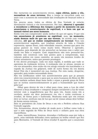 São momentos no acontecimento eterno, cujos efeitos, junto a vós,
necessitam de anos terrenos. Mas o tempo se encurtará cada vez
mais com o aumento da intensidade das irradiações de Imanuel sobre a
Terra.
Em poucos anos, todos os efeitos de Sua Vontade já estarão
diretamente visíveis a vós terrenamente. Por isso, observai e aprendei
a reconhecer a diferença dos tempos a partir do momento em que
anunciamos o acontecimento do espiritual, e a hora em que se
tornará visível aos seres humanos.
Então ireis nos compreender ainda melhor do que até agora. O que nós
vos anunciamos já aconteceu no espiritual, mas, no momento,
ainda demora mais do que um ano terreno, de acordo com vossos
cálculos, até que se realize completamente no terrenal. Para tais
acontecimentos sagrados, que irradiam através de toda a Criação
representa, apesar disso, uma velocidade rasante, mesmo que para vós
possa parecer às vezes como muito lento. Observai e aprendei,
discípulos, pois depende de vós preencher as lacunas com o saber que
ainda vos falta a respeito. Com impaciência não ireis preenchê-las,
também não construís com isso pontes para a compreensão, mas
colocais pedras em vosso caminho, as quais vós mesmos tendes de
retirar novamente, antes que possais prosseguir.
E vós deveis prosseguir, cada vez mais rápido, à medida que tudo se
aproxima da realização terrena. A realização não se atrasa, mesmo se
vós vos atrasardes; mas então ela vos atinge estando vós inacabados e a
espada da Justiça vos golpeará, onde de outra forma ela vos doaria
força! Pois ela é inexorável em sua Justiça. Por esta razão, despertai,
aprendei; pois tendes necessidade disso.
Nós vos notificamos sobre tais acontecimentos para que já possais
abrir-vos conscientemente e para que os seres humanos do Reino de Mil
Anos também saibam disso mais tarde e vejam a grande graça de Deus
que se inclina misericordiosamente aí para a humanidade que busca
pela Luz!
Olhai para dentro de vós e olhai para cima, para a Luz da vida!
Absorvei a força irradiante e comparai sempre novamente a luz do vosso
interior com a magnificência que flui para vós. Assim como vós a
recebeis, assim ela deve permanecer em vós e então continuar a
irradiar, de forma pura e inalterada. Nenhuma onda que vós enviais
deve se turvar, nenhum raio de luz que sai de vossas almas deve brilhar
de forma menos intensa.
Sois os portadores do Juízo de Deus e em vós o Perfeito colocou Sua
Vontade sagrada.
Vós, ferramentas, deveis irradiar de modo puro e brilhar como tudo o
que a mão sagrada do Filho de Deus tocou e utilizou para sua obra
maravilhosa.
Asas, maravilhosas, brancas, douradas e brilhantes asas por toda a
parte, asas emitindo delicadas cores opalinas no brilho celeste que flui
para Montanha. A Vontade de Deus irradia! E aqueles que a anunciam
e
 