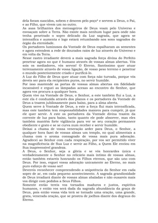 dela foram nascidos, sobem e descem pelo poço* e servem a Deus, o Pai,
e ao Filho, que vivem um no outro.
As asas brilhantes dos mensageiros de Deus voam pelo Universo e
esvoaçam sobre a Terra. Não existe mais nenhum lugar para onde não
tenha penetrado o sopro delicado da Luz sagrada, que agora se
intensifica e aumenta e logo estará retumbando nos sons sagrados do
órgão da eternidade.
Os portadores luminosos da Vontade de Deus espalharam as sementes
e agora estendem a rede de dourados raios de luz através do Universo e
em volta da Terra.
Nesse rastro irradiante deverá a mais sagrada força divina do Perfeito
penetrar agora no que é humano através de vossas almas abertas. Vós
sois os mediadores, vós servos! O Eterno, Santíssimo quer atuar
terrenamente através de vossa ligação, de vosso peso terreno e penetrar
o mundo posteriormente criado e purificá-lo.
A Luz do Filho de Deus quer atuar com força não turvada, porque vós
deveis ser para ela recipientes puros, no servir humilde.
Por isso mantende as portas de vossas almas abertas em fidelidade
incansável e erguei as lâmpadas acesas ao encontro do Senhor, que
agora vos procura a qualquer hora.
Quem vive na Vontade de Deus, o Senhor, a este também flui a Luz, a
este ela é conduzida através dos planos e os portadores da Vontade de
Deus a trazem jubilosamente para baixo, para a alma aberta.
Quem serve à Vontade de Deus, a este a força flui mais intensificada,
mas este também tem responsabilidades maiores para cumprir, já que
ele quer servir. A este os portadores da Vontade divina trazem da
corrente de luz para baixo, tanto quanto ele pode absorver, mas eles
também mantêm forte vigilância para ver se seu coração permanece
obediente e grato e se se curva num receber e servir humilde.
Deixai a chama de vossa veneração arder para Deus, o Senhor, a
qualquer hora fazei de vossas almas um templo, no qual alimentais a
chama com o aroma consagrado de vossa mais pura adoração.
Agradecei ao Senhor com cada respiração, por vos ser permitido viver
na magnificência de Sua Luz e servir ao Filho, a Quem Ele enviou em
Sua inapreensível grandeza.
A Deus, o Senhor, seja a glória e se vós honrardes única e
verdadeiramente o Senhor no relicário mais íntimo de vossas almas,
então também estareis honrando os Filhos eternos, que são uno com
Deus. Por isso, erguei vossa adoração unicamente ao Eterno, no mais
puro esforço de vosso ser!
Devereis reconhecer compreendendo a onipotência do Senhor em cada
sopro de ar, em cada pequeno acontecimento. A sagrada grandiosidade
de Deus irradiará diante de vossas almas abaladas e não ousareis mais
vos dirigir com pedidos a Seus Filhos.
Somente então tereis vos tornados maduros e justos, espíritos
humanos, e então vos será dada da sagrada abundância da graça de
Deus, pois então vossa vida terá se tornado uma oração, uma grande,
grata, venerada oração, que se prostra de joelhos diante dos degraus do
Eterno.
 