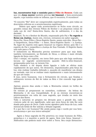 luz, encontrastes hoje o caminho para o Filho do Homem. Cada um
que viu Jesus morrer também precisa ver Imanuel, e bem-aventurado
aquele, cuja luzinha então se inflama, que O encontra, O reconhece!
*O conceito “Rei” deve ser compreendido espiritualmente, pois todas as
descrições referem-se a acontecimentos espirituais.
Sabeis que agora cada acontecimento se fecha num círculo, as
grandes coisas dos eternos Filhos do Senhor e as pequenas coisas de
cada um de vós? Sexta-feira Santa, dia de sofrimento, é o dia da
decisão!
Imanuel, Tu és o Senhor do Mundo, empossado pelo Pai e Tu regerás o
Reino em Justiça. Assim nós, eternos, entoamos em saber sagrado.
Deus-Pai, Deus-Filho e Deus-Espírito Santo, assim está dito. Deus-Pai –
a Onipotência, Deus-Filho – o Amor, Deus-Espírito Santo – a Justiça.
No lugar do espírito está agora Imanuel no trígono divino; pois Ele é o
espírito do Pai e corporifica a Justiça de Sua Vontade. O Espírito Santo
veio nele para a Terra.
O isolamento na Montanha precisa acontecer para que seja dada,
também terrenamente, ao Enviado de Deus, a última e mais elevada
ligação de força com o Pai.
Orai e estejai, em espírito, em torno Dele para que não haja nenhuma
lacuna no sagrado acontecimento quando Abd-ru-shin–Imanuel,
perpassados pela Luz, se tornem Um.
Tudo obedece a ele depois desta ligação e tudo se efetiva mais
rapidamente do que antes. Os elementos, impulsionados pela força da
luz, irão realizar trabalho dobrado e, quando ele manifestar um desejo
ou vontade, este irá se realizar mais rapidamente e mais intensamente
do que até então.
E isso, seres humanos, traz o fechamento do círculo, que finaliza o
sofrimento terreno do Rei de todos os Reis e Lhe concede logo poder
visível.
Apenas poucos dias ainda e toda a Montanha estará no brilho da
Solenidade.
Os enteais já prepararam os caminhos, cuidaram da beleza da
Montanha e de sua tranqüilidade. E já os eternos encontram-se
protetoramente em volta da casa sagrada, que irradia no meio dos
cálices das flores.
Toda a natureza se prepara em devoção para o grande dia, cada
criatura sabe de seu significado, sabe que nova força de vida lhe será
doada pela graça de Deus. Cada verme agradece pela força da Luz, cada
minúsculo botão de flor solicita a bênção sagrada.
E o que faz o ser humano? Ele ainda passa cego e surdo por sua bem-
aventurança e por sua única salvação!
Agora a força sagrada do Pai penetrou no corpo humano do Filho,
perpulsa-o e o mantém a partir de agora. Sem esta força, Imanuel –
Abdrushin não poderia mais viver sobre a Terra. Seu corpo distanciou-
 