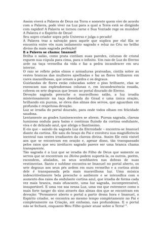 Assim viverá a Palavra de Deus na Terra e somente quem vive de acordo
com a Palavra, pode viver na Luz para a qual a Terra está se dirigindo
com rapidez! A Palavra se tornou carne e Sua Vontade rege os mundos!
A Palavra é o Espírito de Deus!
Seu sopro criador sopra pelo Universo e julga o pecado!
A Palavra traz a salvação para aquele que suplica por ela! Ela se
encontra entre vós num isolamento sagrado e reluz no Céu no brilho
divino da mais sagrada perfeição!
E a Palavra se chama: Imanuel!
Brilha o salão, como prata cintilam suas paredes, colunas de cristal
erguem sua cúpula para cima, para o infinito. Um raio de Luz do Eterno
arde na taça vermelha da vida e faz a pedra incandescer em seu
interior.
O raio se reflete pelos elmos e armaduras prateadas, cintila sobre as
vestes brancas das mulheres ajoelhadas e faz as flores brilharem em
cores maravilhosas, que ornam a pedra e os degraus.
Guirlandas de flores estão colocadas sobre o piso brilhante, elas se
enroscam nas esplendorosas colunas e, em incandescência rosada,
cobrem os sete degraus que levam ao portal dourado do Eterno.
Devoção sagrada preenche o maravilhoso salão, a luz irradia
misteriosamente na taça desvelada do Graal e uma única oração,
brilhando em pureza, se eleva das almas dos servos, que aguardam em
profunda e respeitosa devoção.
Luz se irradia do portal dourado, para onde todos olham em felicidade
saudosa.
Lentamente as grades luminescentes se abrem. Pureza sagrada, clareza
luminosa ondula para baixo e continua fluindo da cortina ondulante,
viva e de delicado azul, que abriga o Santíssimo.
E eis que – saindo da sagrada Luz da Eternidade – encontra-se Imanuel
diante da cortina. Ele saiu do braço do Pai e envolveu sua magnificência
inenteal nas vestes irradiantes da clareza divina. Assim Ele está visível
aos que se encontram em oração e, apesar disso, tão transpassado
pelos raios que seu invólucro sagrado parece ser uma branca chama
transparente.
Tão sagrada é a Luz que se irradia do Filho de Deus que somente os
servos que se encontram no Divino podem suportá-la, os outros, porém,
escondem, abalados, os seus semblantes nas dobras de suas
vestimentas. Santo e sublime encontra-se Imanuel no portal aberto, os
sete degraus aos seus pés ardem em ouro vermelho e a cortina atrás
dele é transpassada pela mais maravilhosa luz. Uma música
indescritivelmente bela preenche o ambiente e se intensifica com o
aumento dos raios da ondulante cortina azul, que irradia de forma cada
vez mais branca, mais ofuscante, uma luz sagrada, incompreensível,
insuportável. E uma voz soa nessa Luz, uma voz que estremece como o
mais forte tanger do sino através das almas dos que se encontram em
devoção: “Permanece aberto o portal a partir dessa hora e Imanuel, o
Espírito criador, se encontra ao mesmo tempo completamente no Pai e
completamente na Criação, até embaixo, nas profundezas. E o portal
não se fechará, enquanto Meu Filho quiser atuar sobre a Terra! ”.
 