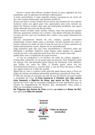 Ouvis o cantar das esferas, irmãos? Ouvis os sons sagrados da Luz
ondulante, que se apressa em direção à Montanha?
A mais maravilhosa, a mais sagrada música encontra-se em torno de
vós, abri vossas almas para que possais acolhê-la.
Nunca até hoje o cantar soante da luz esteve tão próximo de um espírito
humano como soa agora para vós, agraciados; pois nem mesmo na
pátria do Paraíso ecoam estes tons da santíssima perfeição, que agora
estão vibrando em torno do Rei dos Reis.
Ainda vossos ouvidos estão surdos, irmãos, mas nós queremos ajudar
abri-los, queremos ensinar-vos a sorver, com almas trêmulas de alegria,
os sons do Céu, que vos envolvem dia e noite e nos quais vibramos em
adoração.
Escutai atentamente dentro de vós, irmãos, quando estiverdes
preparando vossas almas para a devoção, escutai quando for noite e
houver silêncio ao redor de vós! O som da Luz irá se elevar primeiro de
modo extremamente suave, depois vai se intensificando.
Logo ansiareis pelo alto nos sons maravilhosos e vibrareis neles em
felicidade e gratidão. Podereis subir degrau após degrau na sagrada
canção da Luz e não podereis mais ficar sem ela, assim como não
podeis ficar sem a respiração do corpo terreno.
A Luz se condensou e se formou em volta da cabeça sagrada e
irradia dela, afinando- se em ponta para as laterais. Dois Trígonos saem
da cabeça, eles são formados pelas barras da luminosa Cruz radiante,
que brilha em volta do Olho. A Pomba paira sobre ela em
incandescência branca e, através dela, a Luz de Deus flui para o Filho,
que agora tornou-se o Olho do mundo.
Agora Ele vê, ouve e conhece tudo; pois Ele pôde descer para a Terra no
poder da última eternidade primordial misteriosa oriunda de Deus-Pai.
O Olho do mundo se encontra no raio de Luz do Eterno, do qual irradia
a santidade da Cruz. A Cruz tornou-se a Criação, em cujo centro
atua Imanuel, o Espírito de Deus, que serve ao Pai. Brilham as
barras da Cruz e vão se tornando triângulos de Luz ondulantes, que se
elevam na magnificência do Senhor, que, protegendo, reina sobre o
Filho na eternidade onipotente.
Os Trígonos das barras da Cruz portam as cores e o Nome do Rei,
que agora é o Olho do mundo:
* Imanuel
(branco)
*Parsival * Filho do Homem
(lilás) (vermelho)
*Abdrushin
(verde)
 
