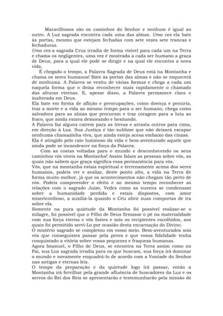 Maravilhosos são os caminhos do Senhor e nenhum é igual ao
outro. A Luz sagrada encontra cada uma das almas. Uma vez ela bate
às portas, mesmo que estejam fechadas com sete vezes sete trancas e
fechaduras.
Uma vez a sagrada Cruz irradia de forma visível para cada um na Terra
e chama os negligentes, uma vez é mostrada a cada ser humano a graça
de Deus, para a qual ele pode se dirigir e na qual ele encontra a nova
vida.
É chegado o tempo, a Palavra Sagrada de Deus está na Montanha e
chama os seres humanos! Bate às portas das almas e não se esquecerá
de nenhuma. A Palavra se vestiu de várias formas e chega a cada um
naquela forma que o deixa reconhecer mais rapidamente o chamado
das alturas eternas. E, apesar disso, a Palavra permanece clara e
inalterada em Deus.
Ela bate em forma de aflição e preocupações, como doença e penúria,
traz a morte e a vida ao mesmo tempo para o ser humano, chega como
salvadora para as almas que procuram e traz coragem para a luta ao
fraco, que ainda estava demorando e hesitando.
A Palavra faz alguns caírem para as trevas e arrasta outros para cima,
em direção à Luz. Sua Justiça é tão sublime que não deixará escapar
nenhuma chamazinha viva, que ainda esteja acesa embaixo das cinzas.
Ela é atingido pelo raio luminoso da vida e bem-aventurado aquele que
ainda pode se incandescer na força da Palavra.
Com as costas voltadas para o mundo e desconhecendo os seus
caminhos vós viveis na Montanha! Assim falam as pessoas sobre vós, as
quais não sabem que graça significa essa permanência para vós.
Vós, que na montanha estais espiritual e terrenamente acima dos seres
humanos, podeis ver e avaliar, deste ponto alto, a vida na Terra de
forma muito melhor, já que os acontecimentos não chegam tão perto de
vós. Podeis compreender o efeito e ao mesmo tempo reconhecer as
relações com o sagrado Juízo. Vedes como as nuvens se condensam
sobre a humanidade perdida e estais dispostos, com amor
misericordioso, a auxiliá-la quando o Céu abrir suas comportas de ira
sobre ela.
Somente na pura quietude da Montanha foi possível realizar-se o
milagre, foi possível que o Filho de Deus firmasse o pé na materialidade
com sua força eterna e vós fostes e sois os recipientes escolhidos, aos
quais foi permitido servi-Lo por ocasião desta encarnação do Divino.
O mistério sagrado se completou em vosso meio. Bem-aventurados sois
vós que conseguistes passar pela prova e que vossa fidelidade tenha
conquistado a vitória sobre vossa pequenez e fraqueza humanas.
Agora Imanuel, o Filho de Deus, se encontra na Terra assim como no
Pai, sua Luz sagrada irradia para os que buscam, sua força irá dominar
o mundo e novamente enquadrá-lo de acordo com a Vontade do Senhor
nas antigas e eternas leis.
O tempo da preparação e da quietude logo irá passar, então a
Montanha irá fervilhar pela grande afluência de buscadores da Luz e os
servos do Rei dos Reis se apresentarão e testemunharão pela missão de
 