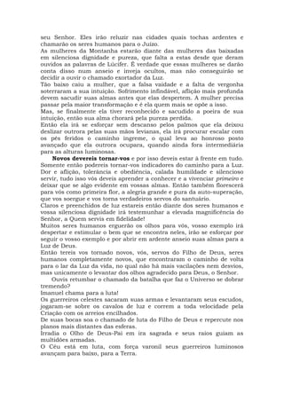 seu Senhor. Eles irão reluzir nas cidades quais tochas ardentes e
chamarão os seres humanos para o Juízo.
As mulheres da Montanha estarão diante das mulheres das baixadas
em silenciosa dignidade e pureza, que falta a estas desde que deram
ouvidos as palavras de Lúcifer. É verdade que essas mulheres se darão
conta disso num anseio e inveja ocultos, mas não conseguirão se
decidir a ouvir o chamado exortador da Luz.
Tão baixo caiu a mulher, que a falsa vaidade e a falta de vergonha
soterraram a sua intuição. Sofrimento infindável, aflição mais profunda
devem sacudir suas almas antes que elas despertem. A mulher precisa
passar pela maior transformação e é ela quem mais se opõe a isso.
Mas, se finalmente ela tiver reconhecido e sacudido a poeira de sua
intuição, então sua alma chorará pela pureza perdida.
Então ela irá se esforçar sem descanso pelos palmos que ela deixou
deslizar outrora pelas suas mãos levianas, ela irá procurar escalar com
os pés feridos o caminho íngreme, o qual leva ao honroso posto
avançado que ela outrora ocupara, quando ainda fora intermediária
para as alturas luminosas.
Novos devereis tornar-vos e por isso deveis estar à frente em tudo.
Somente então podereis tornar-vos indicadores do caminho para a Luz.
Dor e aflição, tolerância e obediência, calada humildade e silencioso
servir, tudo isso vós deveis aprender a conhecer e a vivenciar primeiro e
deixar que se algo evidente em vossas almas. Então também florescerá
para vós como primeira flor, a alegria grande e pura da auto-superação,
que vos soergue e vos torna verdadeiros servos do santuário.
Claros e preenchidos de luz estareis então diante dos seres humanos e
vossa silenciosa dignidade irá testemunhar a elevada magnificência do
Senhor, a Quem servis em fidelidade!
Muitos seres humanos erguerão os olhos para vós, vosso exemplo irá
despertar e estimular o bem que se encontra neles, irão se esforçar por
seguir o vosso exemplo e por abrir em ardente anseio suas almas para a
Luz de Deus.
Então tereis vos tornado novos, vós, servos do Filho de Deus, seres
humanos completamente novos, que encontraram o caminho de volta
para o lar da Luz da vida, no qual não há mais vacilações nem desvios,
mas unicamente o levantar dos olhos agradecido para Deus, o Senhor.
Ouvis retumbar o chamado da batalha que faz o Universo se dobrar
tremendo?
Imanuel chama para a luta!
Os guerreiros celestes sacaram suas armas e levantaram seus escudos,
jogaram-se sobre os cavalos de luz e correm a toda velocidade pela
Criação com os arreios encilhados.
De suas bocas soa o chamado de luta do Filho de Deus e repercute nos
planos mais distantes das esferas.
Irradia o Olho de Deus-Pai em ira sagrada e seus raios guiam as
multidões armadas.
O Céu está em luta, com força varonil seus guerreiros luminosos
avançam para baixo, para a Terra.
 
