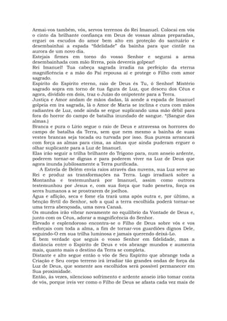Armai-vos também, vós, servos terrenos do Rei Imanuel. Colocai em vós
o cinto da brilhante confiança em Deus de vossas almas preparadas,
erguei os escudos do amor bem alto em proteção do santuário e
desembainhai a espada “fidelidade” da bainha para que cintile na
aurora de um novo dia.
Estejais firmes em torno do vosso Senhor e segurai a arma
desembainhada com mão férrea, pois devereis golpear!
Rei Imanuel! Tua cabeça sagrada irradia na perfeição da eterna
magnificência e a mão do Pai repousa aí e protege o Filho com amor
sagrado.
Espírito do Espírito eterno, raio de Deus és Tu, ó Senhor! Mistério
sagrado sopra em torno de tua figura de Luz, que desceu dos Céus e
agora, dividido em dois, traz o Juízo do onipotente para a Terra.
Justiça e Amor andam de mãos dadas, lá aonde a espada de Imanuel
golpeia em ira sagrada, lá o Amor de Maria se inclina e cura com mãos
radiantes de Luz, onde ainda se ergue suplicando uma mão débil para
fora do horror do campo de batalha inundado de sangue. *(Sangue das
almas.)
Branca e pura o Lírio segue o raio de Deus e atravessa os horrores do
campo de batalha da Terra, sem que nem mesmo a bainha de suas
vestes brancas seja tocada ou turvada por isso. Sua pureza arrancará
com força as almas para cima, as almas que ainda puderam erguer o
olhar suplicante para a Luz de Imanuel.
Elas irão seguir a trilha brilhante do Trígono para, num anseio ardente,
poderem tornar-se dignas e para poderem viver na Luz de Deus que
agora inunda jubilosamente a Terra purificada.
A Estrela de Belém envia raios através das nuvens, sua Luz serve ao
Rei e produz as transformações na Terra. Logo irradiará sobre a
Montanha e testemunhará por Imanuel, assim como outrora
testemunhou por Jesus e, com sua força que tudo penetra, força os
seres humanos a se prostrarem de joelhos.
Água e aflição, seca e fome ela trará uma após outra e, por último, a
bênção fértil do Senhor, sob a qual a terra escolhida poderá tornar-se
uma terra abençoada, uma nova Canaã.
Os mundos irão vibrar novamente no equilíbrio da Vontade de Deus e,
junto com os Céus, adorar a magnificência do Senhor.
Elevado e esplendoroso encontra-se o Filho de Deus sobre vós e vos
esforçais com toda a alma, a fim de tornar-vos guardiões dignos Dele,
seguindo-O em sua trilha luminosa e jamais querendo deixá-Lo.
É bem verdade que seguis o vosso Senhor em fidelidade, mas a
distância entre o Espírito de Deus e vós abrange mundos e aumenta
mais, quanto mais o destino da Terra se completa.
Distante e alto segue então o vôo de Seu Espírito que abrange toda a
Criação e Seu corpo terreno irá irradiar tão grandes ondas de força da
Luz de Deus, que somente aos escolhidos será possível permanecer em
Sua proximidade.
Então, às vezes, silencioso sofrimento e ardente anseio irão tomar conta
de vós, porque ireis ver como o Filho de Deus se afasta cada vez mais de
 