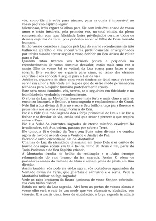 vós, como Ele irá subir para alturas, para as quais é impossível ao
vosso pequeno espírito seguir.
Silenciosos, ireis erguer os olhos para Ele com indelével anseio de vosso
amor e então intuireis, pela primeira vez, na total nitidez da plena
compreensão, com qual felicidade fostes privilegiados perante todos os
demais espíritos da terra, pois pudestes servir ao Filho de Deus tornado
humano.
Então vossos corações atingidos pela Luz do eterno reconhecimento irão
balbuciar gratidão e vos encontrareis profundamente envergonhados
por terdes ousado tentar seguir o vosso Senhor em Seu anseio de voltar
para o Pai.
Quando então tiverdes vos tornado pobres e pequenos no
reconhecimento de vosso continuo desvalor, então mais uma vez o
santo Olho de vosso Rei se voltará da Luz eterna para baixo e vos
sorrirá. Este sorriso vos erguerá para cima, ao reino dos eternos
espíritos e vos concederá seguir para a Luz da vida.
Jubilosos, erguereis os olhos para vosso Senhor, ao Qual então podereis
servir em amor e fidelidade em regiões que de outro modo permanecem
fechadas para o espírito humano posteriormente criado.
Este será vosso caminho, vós, servos, se o seguirdes em fidelidade e na
humildade do verdadeiro reconhecimento.
O vibrar da Luz na Montanha torna-se mais forte e mais claro e nela se
encontra Imanuel, o Senhor, a taça sagrada e resplandecente do Graal.
Nele flui a Luz divina do Eterno e sobre Seu brilho a taça pura floresce e
presenteia aos servos a magnificência do Céu.
Ele é a Vida! Sua mão sagrada doa a força primordial de Deus e se Ele a
fechar e se desviar de vós, então terá que secar e perecer o que respira
sobre a Terra.
Ele é a Vida! As correntes sagradas de eterno mistério envolvem-No
irradiando e, sob Sua ordem, passam por sobre a Terra.
Ele tomou a Si o destino da Terra com Suas mãos divinas e o conduz
agora de novo de acordo com a Vontade e Justiça do Pai.
Elevado e santo encontra-se Ele na Montanha!
Chamas de Luz da eternidade chamejam em torno Dele e os cantos de
louvor dos anjos ecoam em Sua honra. Filho de Deus é Ele, parte do
Todo-Poderoso e de Seu Espírito criador.
A Montanha irradia no brilho da realização e o Juízo irrompe
relampejando do raio branco da ira sagrada. Assim O vêem os
portadores alados da vontade de Deus e soltam gritos de júbilo em Sua
direção.
Assim também vós podereis vê-Lo agora, vós portadores agraciados da
Vontade divina na Terra, que guardais o santuário e o servis. Vede a
Montanha brilhar no fogo sagrado!
Vede os raios brotarem da figura luminosa de vosso Senhor, cobrindo-
vos com brilho divino!
Estais no meio da Luz sagrada. Abri bem as portas de vossas almas e
vosso olho verá o raio de um modo que vos ofuscará e, abalados, vos
virareis. E, a partir desta hora de elucidação, a força sagrada irradiará
 