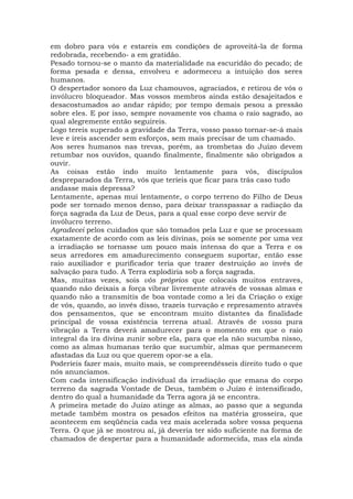 em dobro para vós e estareis em condições de aproveitá-la de forma
redobrada, recebendo- a em gratidão.
Pesado tornou-se o manto da materialidade na escuridão do pecado; de
forma pesada e densa, envolveu e adormeceu a intuição dos seres
humanos.
O despertador sonoro da Luz chamouvos, agraciados, e retirou de vós o
invólucro bloqueador. Mas vossos membros ainda estão desajeitados e
desacostumados ao andar rápido; por tempo demais pesou a pressão
sobre eles. E por isso, sempre novamente vos chama o raio sagrado, ao
qual alegremente então seguireis.
Logo tereis superado a gravidade da Terra, vosso passo tornar-se-á mais
leve e ireis ascender sem esforços, sem mais precisar de um chamado.
Aos seres humanos nas trevas, porém, as trombetas do Juízo devem
retumbar nos ouvidos, quando finalmente, finalmente são obrigados a
ouvir.
As coisas estão indo muito lentamente para vós, discípulos
despreparados da Terra, vós que teríeis que ficar para trás caso tudo
andasse mais depressa?
Lentamente, apenas mui lentamente, o corpo terreno do Filho de Deus
pode ser tornado menos denso, para deixar transpassar a radiação da
força sagrada da Luz de Deus, para a qual esse corpo deve servir de
invólucro terreno.
Agradecei pelos cuidados que são tomados pela Luz e que se processam
exatamente de acordo com as leis divinas, pois se somente por uma vez
a irradiação se tornasse um pouco mais intensa do que a Terra e os
seus arredores em amadurecimento conseguem suportar, então esse
raio auxiliador e purificador teria que trazer destruição ao invés de
salvação para tudo. A Terra explodiria sob a força sagrada.
Mas, muitas vezes, sois vós próprios que colocais muitos entraves,
quando não deixais a força vibrar livremente através de vossas almas e
quando não a transmitis de boa vontade como a lei da Criação o exige
de vós, quando, ao invés disso, trazeis turvação e represamento através
dos pensamentos, que se encontram muito distantes da finalidade
principal de vossa existência terrena atual. Através de vossa pura
vibração a Terra deverá amadurecer para o momento em que o raio
integral da ira divina zunir sobre ela, para que ela não sucumba nisso,
como as almas humanas terão que sucumbir, almas que permanecem
afastadas da Luz ou que querem opor-se a ela.
Poderíeis fazer mais, muito mais, se compreendêsseis direito tudo o que
nós anunciamos.
Com cada intensificação individual da irradiação que emana do corpo
terreno da sagrada Vontade de Deus, também o Juízo é intensificado,
dentro do qual a humanidade da Terra agora já se encontra.
A primeira metade do Juízo atinge as almas, ao passo que a segunda
metade também mostra os pesados efeitos na matéria grosseira, que
acontecem em seqüência cada vez mais acelerada sobre vossa pequena
Terra. O que já se mostrou aí, já deveria ter sido suficiente na forma de
chamados de despertar para a humanidade adormecida, mas ela ainda
 