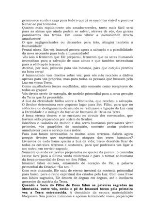 permanece surda e cega para tudo o que já se encontra visível e procura
fechar-se por teimosia.
Quanto mais rapidamente vós amadurecerdes, tanto mais fácil será
para as almas que ainda podem se salvar, através de vós, das garras
paralisantes das trevas. Em vosso vibrar a humanidade deverá
amadurecer!
O que negligenciardes ou deixardes para trás, atingirá também a
humanidade!
Pensai nisso. Em vós Imanuel ancora agora a salvação e a possibilidade
da nova ascensão para toda a humanidade!
Vós sois o fermento que Ele preparou, fermento que os seres humanos
necessitam para a salvação de suas almas e que também necessitam
para a edificação terrena.
Atentai, por isso, primeiro para vós mesmos, para que estejais prontos
na hora certa!
A humanidade tem direitos sobre vós, pois vós não recebeis a dádiva
apenas para vós próprios, mas para todas as pessoas que buscam pela
Luz em vossa Terra.
Como auxiliadores fostes escolhidos, não somente como receptores de
todas as graças!
Vós deveis servir de exemplo, de modelo primordial para a nova geração
da Terra que foi prometida.
A Luz da eternidade brilha sobre a Montanha, que recebeu a salvação.
O Senhor determinou este pequeno lugar para Seu Filho, para que no
silêncio e no desligamento do mundo se realizasse a ligação da Luz com
a Eternidade e o milagre do tornar-se humano de Deus na Terra.
A força eterna desceu e se enraizou no círculo dos convocados, que
haviam sido preparados por ordem do Senhor.
Sozinhos e isolados do mundo e dos seres humanos precisastes viver
primeiro, vós guardiões do santuário, somente assim pudestes
amadurecer para o serviço mais nobre.
Para isso foram necessários os muitos anos terrenos. Sabeis agora
porque tivestes que experimentar ataques dos seres humanos?
Livrarvos de cada liame queria a Luz da vida; livres deveríeis ficar de
todos os entraves terrenos e costumes, para que pudésseis vos ligar a
um outro, em serviço sagrado.
Somente quando estivestes preparados no querer da pureza, o caminho
estave livre para a última vinda misteriosa e para o tornar-se-humano
da força primordial de Deus em Seu Filho.
Imanuel falou outrora, emanando do coração do Pai, a palavra
primordial da Criação: “Eu sou! ”
Com este chamado, Ele saiu do eterno inenteal da essência primordial
para baixo, para o reino espiritual dos criados pela Luz. Com essa frase
nos lábios sagrados, Ele desceu de degrau em degrau, até o invólucro
grosseiro da matéria da Terra.
Quando a boca do Filho de Deus falou as palavras sagradas na
Montanha, entre vós, então o pé de Imanuel tocou pela primeira
vez a Terra estremecida. A densidade da escura materialidade
bloqueava Sua pureza luminosa e apenas lentamente vossa preparação
 