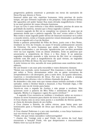 progressiva poderia construir a proteção em torno do santuário de
Deus-Pai que desceu à Terra.
Imanuel sabia que vós, espíritos humanos, iríeis precisar de muito
tempo, até que tivésseis superado a vós próprios. Com paciência divina
Ele aguardou até poder baixar Sua mais elevada magnificência e firmá-
la no anel protetor de vossa vibração luminosa.
O que no Céu é uma vivência e traz efeito imediato, precisa de anos na
gravidade da matéria, mesmo que a força sagrada o acelere.
O número sagrado do Rei irá se completar no número de anos que já
passaram desde que a palavra sagrada “Eu sou” ecoou sobre a Terra.
Mas então o mais sagrado poder divino de Imanuel encontrar-se-á sobre
o mundo inteiro, então a Criação posterior estará dominada e purificada
e terá se erguido até a Luz do Senhor.
Então a palavra primordial do Filho de Deus, junto com o Seu Nome,
irradiará no Céu da Criação; os anjos O levarão jubilosamente através
do Universo. Os seres humanos que ainda viverem sobre a Terra
estarão arrebatados e, em devoção, agradecerão por ser-lhes permitido
viver na Luz sagrada. Com as almas abaladas, lerão as palavras que
anunciarão a onipotência de Deus e o Seu Amor. E as palavras
sagradas irradiarão quando a vida terrena do Rei tiver se cumprido,
subirão com Ele para a magnificência da qual vieram, as sagradas
palavras do Filho de Deus: Eu sou! Imanuel!
A noite tornou-se viva, sacudiu de suas poderosas asas sombrias todo o
silêncio.
Há um bramir e um soar pela escuridão e vozes distantes clamam:
“Estais nos ouvindo, seres humanos? Nós trazemos o Juízo do Senhor
por sobre a Terra, derramamos sobre vós as gotas corrosivas do
arrependimento e do desespero, pois a noite deve, no quarto silencioso,
trazervos o reconhecimento de Deus. Por isso vos é dada a amarga
advertência das alturas e ela é o último chamado da graça.
Se deixardes o dia raiar sem que vossas almas tenham aceitado o brilho
salvador, então o Senhor falará a Imanuel, à Sua Vontade régia, e Ele
clamará com voz de trovão para baixo:
‘Acerte-os com a espada da Justiça e não poupe a nenhum. Não
quiseram ouvir a palavra do Meu Filho e zombaram da graça mais
sagrada. Minha é a vingança e agora Eu quero retribuir’.”
A sagrada Cruz encontra-se sublime e irradiante sobre as nuvens e
chama os seres humanos para diante do trono de juiz de Imanuel.
A Cruz chama com os seus raios puros e a multidão do Eterno ajoelha-
se cheia de devoção diante de seu brilho.
A Cruz chama a Estrela, da esfera eterna, para baixo para que
testemunhe para a Vontade de Deus que desceu para a Terra, como
Senhor.
A Cruz chama! Poderoso é o seu raio exortador, a sua força luminosa e
sua voz eterna de sua magnificência!
“Vinde, vós que estais cansados e sobrecarregados!
”, chama ela, “comigo está a paz! Vinde, vós servos da Luz! Aqui
encontrais a benção! Vinde, vós que despertastes e ressuscitastes!
Podeis viver na Luz de Deus!
 
