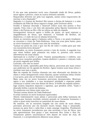 E vós que não quisestes ouvir meu chamado vindo de Deus, podeis
secar agora e perecer, como se nunca tivésseis existido.
Esquecidos devereis ser pela Luz sagrada, assim como esquecestes de
escutar o seu chamado! ”
Sagrada é a Justiça do Senhor! Ela tomou a forma de balança e a mão
irradiante do Filho de Deus segura-a longe, pelo Universo afora.
Irradia a balança dourada e Imanuel coloca num dos pratos a Sua
espada. Uma rosa e um lírio são passadas pelas figuras luminosas do
Amor e da Pureza ao Rei e Ele as coloca ao lado da espada.
Incomparável torna-se agora o brilho do prato, no qual repousa a
magnificência de Deus, que Imanuel, a Vontade do Senhor, ali
depositou, e o lado da Luz se abaixa levemente.
Assim se encontra agora a balança sobre a Terra e no prato irradiante
se encontra o Juízo do Todo-Poderoso. Uma voz ecoa para baixo, para
os seres humanos e chama com som de trombeta:
“Lançai no prato do Juiz o que vos for de valor e cuidai para que não
vos encontreis leves demais! ”
Assustados, os seres humanos ouvem o tom de trovão. A sagrada Luz
que vêem brilhar pela primeira vez sobre si, penetra com severa
advertência em suas almas.
Apressam-se a encher o prato. Trazem quinquilharias e enfeites, nos
quais seus corações pendiam, trazem dinheiro e posses e colocam tudo
no prato sagrado que brilha.
Contudo, este não se mexe!
Cheios de medo, oprimidos pela força daLuz, procuram por mais coisas
que poderiam ser do agrado do Senhor. Agora trazem suas boas obras e
enchem com isso o prato.
Mas da espada da Justiça chameja um raio ofuscante em direção às
obras e estas desaparecem como espuma, quase nenhuma delas resiste
à Luz pura, pois não se formaram em amor e misericórdia.
Mais uma vez os seres humanos procuram desesperados. Mostram
agora o seu trabalho e a sua incansável atividade e esperam poder
continuar a existir com isso diante de Deus. O brilho da espada mostra
logo muitos impulsos impuros e egoístas, que pendem neles. Vazio e
dourado brilha o prato da balança.
E a poderosa voz clama mais uma vez:
“Prestai contas diante do Todo-Poderoso!
E então tremem os seres humanos apavorados.
Abrem violentamente suas almas e procuram pela folha luminosa do
Paraíso,que haviam recebido outrora quando se tornaram humanos e
sobre a qual estão inscritos os caminhos de suas almas.
Na maioria, ela se encontra largada em um canto de suas almas,
precisam procurar por ela durante muito tempo. Suja e amassada,
puxam-na para fora e sobe-lhes a mais amarga vergonha. Finalmente
os seres humanos reconhecem que não serviram à Luz de Deus, que
não aproveitaram Sua graça e que merecem Seu Juízo e Sua ira.
Totalmente pobres encontram-se eles diante do trono do Juiz, de
Imanuel, e o arrependimento dilacera suas almas.
 
