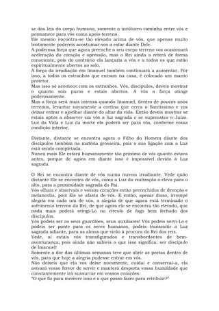 se das leis do corpo humano, somente o invólucro caminha entre vós e
permanece para vós como apoio terreno.
Ele mesmo encontra-se tão elevado acima de vós, que apenas muito
lentamente podereis acostumar-vos a estar diante Dele.
A poderosa força que agora preenche o seu corpo terreno vos ocasionará
aceleração do coração e opressão, mas o Rei ainda a reterá de forma
consciente, pois do contrário ela lançaria a vós e a todos os que estão
espiritualmente abertos ao solo.
A força da irradiação em Imanuel também continuará a aumentar. Por
isso, a todos os estranhos que entram na casa, é colocado um manto
protetor.
Mas isso só acontece com os estranhos. Vós, discípulos, deveis mostrar
o quanto sois puros e estais abertos. A vós a força atinge
poderosamente.
Mas a força será mais intensa quando Imanuel, dentro de poucos anos
terrenos, levantar novamente a cortina que cerca o Santíssimo e vos
deixar entrar e ajoelhar diante do altar da vida. Então deveis mostrar se
estais aptos a absorver em vós a luz sagrada e se superastes o Juízo.
Luz da Vida e Luz da morte ela poderá ser para vós, conforme vossa
condição interior.
Distante, distante se encontra agora o Filho do Homem diante dos
discípulos também na matéria grosseira, pois a sua ligação com a Luz
está sendo completada.
Nunca mais Ele estará humanamente tão próximo de vós quanto estava
antes, porque de agora em diante isso é impossível devido à Luz
sagrada.
O Rei se encontra diante de vós numa nuvem irradiante. Vede quão
distante Ele se encontra de vós, como a Luz da realização o eleva para o
alto, para a proximidade sagrada do Pai.
Vós olhais e observais e vossos corações estão preenchidos de devoção e
melancolia, pois Ele se afasta de vós. E então, apesar disso, irrompe
alegria em cada um de vós, a alegria de que agora está terminado o
sofrimento terreno do Rei, de que agora ele se encontra tão elevado, que
nada mais poderá atingi-Lo no círculo de fogo bem fechado dos
discípulos.
Vós podeis ser os seus guardiões, seus auxiliares! Vós podeis servi-Lo e
podeis ser ponte para os seres humanos, podeis transmitir a Luz
sagrada adiante, para as almas que virão à procura do Rei dos reis.
Vede, aí estais vós transfigurados e transbordantes de bem-
aventurança; pois ainda não sabíeis o que isso significa: ser discípulo
de Imanuel!
Somente a dor das últimas semanas teve que abrir as portas dentro de
vós, para que hoje a alegria pudesse entrar em vós.
Não deixeis que ela vos deixe novamente, cuidai e conservai-a, ela
avivará vosso fervor de servir e manterá desperta vossa humildade que
constantemente irá sussurrar em vossos corações:
“O que fiz para merecer isso e o que posso fazer para retribuir?”
 