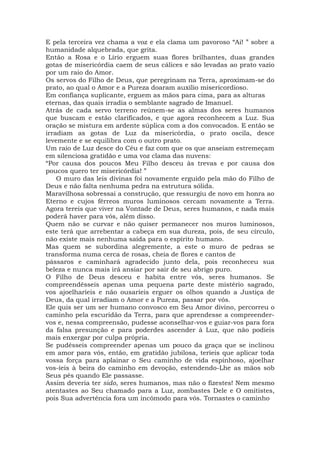 E pela terceira vez chama a voz e ela clama um pavoroso “Ai! ” sobre a
humanidade alquebrada, que grita.
Então a Rosa e o Lírio erguem suas flores brilhantes, duas grandes
gotas de misericórdia caem de seus cálices e são levadas ao prato vazio
por um raio do Amor.
Os servos do Filho de Deus, que peregrinam na Terra, aproximam-se do
prato, ao qual o Amor e a Pureza doaram auxílio misericordioso.
Em confiança suplicante, erguem as mãos para cima, para as alturas
eternas, das quais irradia o semblante sagrado de Imanuel.
Atrás de cada servo terreno reúnem-se as almas dos seres humanos
que buscam e estão clarificados, e que agora reconhecem a Luz. Sua
oração se mistura em ardente súplica com a dos convocados. E então se
irradiam as gotas de Luz da misericórdia, o prato oscila, desce
levemente e se equilibra com o outro prato.
Um raio de Luz desce do Céu e faz com que os que anseiam estremeçam
em silenciosa gratidão e uma voz clama das nuvens:
“Por causa dos poucos Meu Filho desceu às trevas e por causa dos
poucos quero ter misericórdia! ”
O muro das leis divinas foi novamente erguido pela mão do Filho de
Deus e não falta nenhuma pedra na estrutura sólida.
Maravilhosa sobressai a construção, que ressurgiu de novo em honra ao
Eterno e cujos férreos muros luminosos cercam novamente a Terra.
Agora tereis que viver na Vontade de Deus, seres humanos, e nada mais
poderá haver para vós, além disso.
Quem não se curvar e não quiser permanecer nos muros luminosos,
este terá que arrebentar a cabeça em sua dureza, pois, de seu círculo,
não existe mais nenhuma saída para o espírito humano.
Mas quem se subordina alegremente, a este o muro de pedras se
transforma numa cerca de rosas, cheia de flores e cantos de
pássaros e caminhará agradecido junto dela, pois reconheceu sua
beleza e nunca mais irá ansiar por sair de seu abrigo puro.
O Filho de Deus desceu e habita entre vós, seres humanos. Se
compreendêsseis apenas uma pequena parte deste mistério sagrado,
vos ajoelharíeis e não ousaríeis erguer os olhos quando a Justiça de
Deus, da qual irradiam o Amor e a Pureza, passar por vós.
Ele quis ser um ser humano convosco em Seu Amor divino, percorreu o
caminho pela escuridão da Terra, para que aprendesse a compreender-
vos e, nessa compreensão, pudesse aconselhar-vos e guiar-vos para fora
da falsa presunção e para poderdes ascender à Luz, que não podíeis
mais enxergar por culpa própria.
Se pudésseis compreender apenas um pouco da graça que se inclinou
em amor para vós, então, em gratidão jubilosa, teríeis que aplicar toda
vossa força para aplainar o Seu caminho de vida espinhoso, ajoelhar
vos-íeis à beira do caminho em devoção, estendendo-Lhe as mãos sob
Seus pés quando Ele passasse.
Assim deveria ter sido, seres humanos, mas não o fizestes! Nem mesmo
atentastes ao Seu chamado para a Luz, zombastes Dele e O omitistes,
pois Sua advertência fora um incômodo para vós. Tornastes o caminho
 