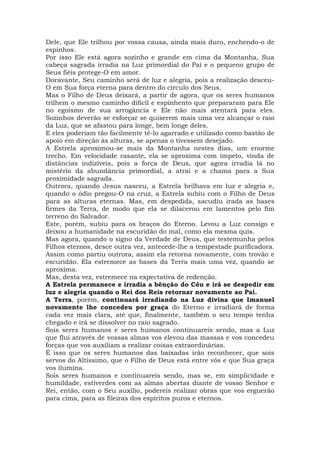 Dele, que Ele trilhou por vossa causa, ainda mais duro, enchendo-o de
espinhos.
Por isso Ele está agora sozinho e grande em cima da Montanha, Sua
cabeça sagrada irradia na Luz primordial do Pai e o pequeno grupo de
Seus fiéis protege-O em amor.
Doravante, Seu caminho será de luz e alegria, pois a realização desceu-
O em Sua força eterna para dentro do círculo dos Seus.
Mas o Filho de Deus deixará, a partir de agora, que os seres humanos
trilhem o mesmo caminho difícil e espinhento que prepararam para Ele
no egoísmo de sua arrogância e Ele não mais atentará para eles.
Sozinhos deverão se esforçar se quiserem mais uma vez alcançar o raio
da Luz, que se afastou para longe, bem longe deles.
E eles poderiam tão facilmente tê-lo agarrado e utilizado como bastão de
apoio em direção às alturas, se apenas o tivessem desejado.
A Estrela aproximou-se mais da Montanha nestes dias, um enorme
trecho. Em velocidade rasante, ela se aproxima com ímpeto, vinda de
distâncias indizíveis, pois a força de Deus, que agora irradia lá no
mistério da abundância primordial, a atrai e a chama para a Sua
proximidade sagrada.
Outrora, quando Jesus nasceu, a Estrela brilhava em luz e alegria e,
quando o ódio pregou-O na cruz, a Estrela subiu com o Filho de Deus
para as alturas eternas. Mas, em despedida, sacudiu irada as bases
firmes da Terra, de modo que ela se dilacerou em lamentos pelo fim
terreno do Salvador.
Este, porém, subiu para os braços do Eterno. Levou a Luz consigo e
deixou a humanidade na escuridão do mal, como ela mesma quis.
Mas agora, quando o signo da Verdade de Deus, que testemunha pelos
Filhos eternos, desce outra vez, antecede-lhe a tempestade purificadora.
Assim como partiu outrora, assim ela retorna novamente, com trovão e
escuridão. Ela estremece as bases da Terra mais uma vez, quando se
aproxima.
Mas, desta vez, estremece na expectativa de redenção.
A Estrela permanece e irradia a bênção do Céu e irá se despedir em
luz e alegria quando o Rei dos Reis retornar novamente ao Pai.
A Terra, porém, continuará irradiando na Luz divina que Imanuel
novamente lhe concedeu por graça do Eterno e irradiará de forma
cada vez mais clara, até que, finalmente, também o seu tempo tenha
chegado e irá se dissolver no raio sagrado.
Sois seres humanos e seres humanos continuareis sendo, mas a Luz
que flui através de vossas almas vos elevou das massas e vos concedeu
forças que vos auxiliam a realizar coisas extraordinárias.
É isso que os seres humanos das baixadas irão reconhecer, que sois
servos do Altíssimo, que o Filho de Deus está entre vós e que Sua graça
vos ilumina.
Sois seres humanos e continuareis sendo, mas se, em simplicidade e
humildade, estiverdes com as almas abertas diante de vosso Senhor e
Rei, então, com o Seu auxílio, podereis realizar obras que vos erguerão
para cima, para as fileiras dos espíritos puros e eternos.
 