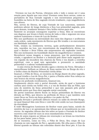 Vivemos na Luz da Pureza, vibramos nela e todo o nosso ser é uma
oração para Aquele que nos criou! Vivemos como Seus servos, como os
portadores de Sua vontade sagrada e nos encontramos pequenos e
humildes na beira de Seu sagrado círculo irradiante, cuja magnificência
nos ofusca.
Nós, servos do Eterno, de cuja Vontade de Luz nascemos, somente
podemos adorar de longa distância a Sua Luz primordial sagrada, pois
puro demais, irradiante demais é Seu brilho eterno para nós.
Somente os arcanjos conseguem suportar a força. Eles se encontram
nos degraus que levam à fonte eterna de toda a vida e seguram em seus
ombros luminosos o trono de Luz do Senhor.
Nós nos ajoelhamos na extremidade dos raios dos degraus e acolhemos
cada ordem, cada movimento do Eterno que Ele irradia e os executamos
em fidelidade inabalável.
Vede, irmãos na vestimenta terrena, quão profundamente distantes
nós, nascidos na Luz, nos encontramos da magnificência divina, na
qual o Senhor e Seus Filhos são onipresentes em esplendor inenteal.
Nós nos inclinamos em humildade diante da magnificência e oramos.
Reconhecei nessa imagem a vossa pequenez, que foi posteriormente
criada, e agradecei ao Senhor e a Imanuel pelo Amor mais sagrado ter-
vos erguido da imundície dos charcos da Terra e vos doado a centelha
espiritual, com a qual sois agraciados a pressentir a santidade
primordial e a adorar verdadeiramente.
A mão eterna do Senhor decidiu agora o destino da Terra. Elevadas e
maravilhosas brilham as tábuas de Suas santas leis no Burgo do céu e
o brilho róseo da Rainha Primordial cintila delas.
Imanuel, o Filho de Deus, se encontra no Burgo diante do altar sagrado,
no qual irradia a Luz de Deus-Pai, e paira a Pomba sobre Sua cabeça no
raio branco da eterna magnificência.
Imerso em profundo recolhimento, Imanuel ora.
Amplamente aberto está o portal dourado, atrás do qual a luminosa
cortina azul cintila em brilho vivo, e a voz do Senhor fala ao Filho, que
saiu do mistério da força primordial e que não passará pelo portal
dourado antes que Sua obra sagrada esteja concluída.
Do portal luminoso aberto fluem as forças primordiais do Eterno em
direção ao Filho, que desceu na perfeição de Deus e que também está
como Deus na Terra em força perfeita e no poder do Pai.
Sagrada devoção e profundo silêncio reinam no salão do elevado Burgo,
no qual Imanuel fala com Deus e com Ele está unido na Luz chamejante
da eternidade.
E vede! Mensageiros luminosos do Senhor voam para baixo, saindo do
mistério da Luz e se aproximam das tábuas que se incandescem no raio
eterno. As sagradas tábuas das leis sobre as quais a Vontade do Senhor
escreveu com cinzel de ouro os seus mandamentos eternos.
Mãos de anjos erguem as tábuas em veneração e as levam na trincheira
de luz para baixo, para a Terra.
Ali se encontra, como no Céu, o Filho de Deus, Seu corpo de Luz
chameja no raio sagrado do Pai e, agradecendo, Ele olha para o Olho do
Eterno quando as tábuas são colocadas diante dos Seus pés. A Luz da
 