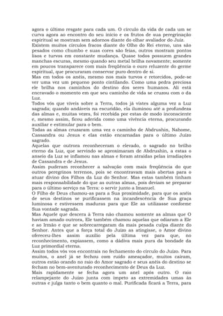 agora o último resgate para cada um. O círculo da vida de cada um se
curva agora ao encontro do seu início e os frutos de sua peregrinação
espiritual se mostram sem adornos diante do olhar avaliador do Juiz.
Existem muitos círculos fracos diante do Olho do Rei eterno, uns são
pesados como chumbo e suas cores são feias, outros mostram pontos
lisos e turvos em constante mudança. Quase todos possuem grandes
manchas escuras, mesmo quando seu metal brilha novamente; somente
em poucos transparece com mais freqüência o ouro reluzente do germe
espiritual, que procuraram conservar puro dentro de si.
Mas em todos os anéis, mesmo nos mais turvos e retorcidos, pode-se
ver uma vez um pequeno ponto cintilando. Como uma pedra preciosa
ele brilha nos caminhos do destino dos seres humanos. Ali está
encravado o momento em que seu caminho de vida se cruzou com o da
Luz.
Todos vós que viveis sobre a Terra, todos já vistes alguma vez a Luz
sagrada; quando andáveis na escuridão, ela iluminou até a profundeza
das almas e, muitas vezes, foi recebida por estas de modo inconsciente
e, mesmo assim, ficou aderida como uma vivência eterna, procurando
auxiliar e estimular para o bem.
Todas as almas cruzaram uma vez o caminho de Abdrushin, Nahome,
Cassandra ou Jesus e elas estão encarnadas para o último Juízo
sagrado.
Aquelas que outrora reconheceram o elevado, o sagrado no brilho
eterno da Luz, que servindo se aproximaram de Abdrushin, a estas o
anseio da Luz se inflamou nas almas e foram atraídas pelas irradiações
de Cassandra e de Jesus.
Assim puderam reconhecer a salvação com mais freqüência do que
outros peregrinos terrenos, pois se encontravam mais abertas para o
atuar divino dos Filhos da Luz do Senhor. Mas estas também tinham
mais responsabilidade do que as outras almas, pois deviam se preparar
para o último serviço na Terra: o servir junto a Imanuel.
O Filho de Deus chamou-as para a Sua proximidade, para que os anéis
de seus destinos se purificassem na incandescência de Sua graça
luminosa e estivessem maduras para que Ele as utilizasse conforme
Sua vontade sagrada.
Mas Aquele que descera à Terra não chamou somente as almas que O
haviam amado outrora, Ele também chamou aquelas que odiaram a Ele
e ao Irmão e que se sobrecarregaram da mais pesada culpa diante do
Senhor. Antes que a força total do Juízo as atingisse, o Amor divino
ofereceu-lhes assim auxílio pela última vez para que, no
reconhecimento, expiassem, como a dádiva mais pura da bondade da
Luz primordial eterna.
Assim todos vós vos encontrais no fechamento do círculo do Juízo. Para
muitos, o anel já se fechou com ruído ameaçador, muitos caíram,
outros estão orando no raio do Amor sagrado e seus anéis do destino se
fecham no bem-aventurado reconhecimento de Deus da Luz.
Mais rapidamente se fecha agora um anel após outro. O raio
relampejante do Juízo junta com ímpeto as extremidades umas às
outras e julga tanto o bem quanto o mal. Purificada ficará a Terra, para
 