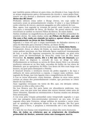 que também possa esforçar-se para cima, em direção à Luz. Logo ela irá
se armar alegremente para o fechamento do círculo e, como pedra final,
inserir em seu destino o diamante mais precioso e mais irradiante: O
Reino dos Mil Anos!
Profundo silêncio reina sobre o Burgo eterno, em cujo salão do
santuário oram os primordialmente criados. O altar e a taça brilhante
estão cobertos de escuro, parecem apagados ao olho sedento de Luz.
Mas, agora, Luz sagrada se irrompe do portal, onde irradia a cortina
viva para a eternidade de Deus, do Senhor. No portal aberto de ouro
encontram-se ambos os eternos Filhos do Eterno, de mãos dadas.
Ambos irradiam na magnificência da perfeição e no brilho primordial do
mistério divino. De mãos dadas estão os Filhos do Senhor, que são
Um com o Pai, cada um vivendo no outro e, apesar disso, atuando
separadamente na força de Sua Trindade.
Sagrada é a hora em que o corpo martirizado do Salvador morreu e a
alma foi libertada para retornar à Pátria, ao Amor do Pai.
Chegou o dia do ano da hora terrena mais escura. Sexta-feira Santa.
Lentamente Jesus se afasta do Irmão, as marcas das feridas brilham
como pedras preciosas em Sua delicada figura espiritual transpassada
de Luz, e então Ele ingressa novamente na eternidade, na qual vivia
como parte da Inentealidade de Deus-Pai, como Luz de Seu Amor
Primordial. E, mesmo assim, Ele e o Pai são Um em Imanuel, que
agora desce os degraus e, cercado de Luz, se dirige ao altar.
Profundamente se inclinam os servos de Deus diante Dele e as elevadas
mulheres colocam-se ao Seu lado, cercadas do brilho da luz rósea de
Elisabeth, que se aproximou do Filho. Luz desce do Alto num largo raio
branco, no qual paira flamejante a Pomba.
E Imanuel levanta o invólucro escuro da pedra sagrada e da taça e
milhares de raios preenchem a cúpula, o espaço mais sublime, mais
sagrado do Burgo, que tem ligação com a magnificência do Eterno.
A Luz se torna ofuscante, como lâminas afiadas os seus raios puros
cortam as almas dos primordialmente criados, que precisam se cobrir
diante da Luz divina.
Asas sagradas esvoaçam em torno do Rei, que, em devoção solene,
encontra-se olho a olho com o Pai.
Da Luz Branca que flui para baixo em abundância poderosa, soa,
porém, uma voz que ecoa nas almas dos servos eternos como sons de
sinos vibrantes, fazendo-os estremecerem e ficarem mudos em devoção
bem-aventurada.
A voz ecoa pela Criação primordial como tempestade sagrada e o que
vive nas paragens bem-aventuradas estremece ao seu som. O som
sagrado vibra pelo Universo, atinge milhões de mundos e seres vivos,
que se ajoelham em adoração diante de sua vibração. Ele flui para
baixo, para a Terra, e perpassa a estremecida até o seu mais íntimo
âmago.
E o som da voz chama com onipotência as almas dos seres humanos.
Mas, de todas as criaturas que se originaram da irradiação
primordial do Senhor, somente estas não conseguem ouvi-lo.
 