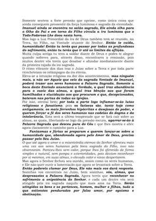 Somente sentem a forte pressão que oprime, como única coisa que
ainda conseguem pressentir da força luminosa e sagrada da eternidade.
Imanuel ainda se encontra no salão sagrado, Ele ainda olha para
o Olho do Pai e em torno do Filho circula a ira luminosa que o
Todo-Poderoso Lhe doou nesta hora.
Mas logo a Luz Primordial da ira de Deus também terá se reunido, na
Terra, no Filho, na Vontade atuante do Senhor. Então te cuida,
humanidade! Então tu terás que passar por todas as profundezas
do sofrimento, então tu terás que ir até os limites da aflição.
Muita culpa antiga tu tens a saldar diante de Deus e podes te alegrar
quando sofreres para, através disso, encontrares a remissão, pois
muitos dentre vós tereis que desabar e afundar imediatamente diante
da primeira rajada da ira sagrada.
O ritmo vibrante dos dias traz o Juízo sobre a Terra e por toda parte
ricocheteiam os relâmpagos da ira eterna.
Eleva-se a intuição religiosa na dor dos acontecimentos, mas ninguém
mais, a não ser Aquele que veio da sagrada Vontade de Imanuel,
poderá trazer aos seres humanos a Palavra Sagrada. Somente a
boca deste Enviado anunciará a Verdade, a qual traz abundância
para o vazio das almas, a qual traz bênção aos que foram
humilhados e elucidação aos que procuram e que, decepcionados,
bateram nas portas de todas as igrejas.
Por isso, atentai bem; por toda a parte logo inflamar-se-ão lutas
religiosas e fanatismo, pois os fariseus são, tanto hoje como
antigamente, os mais ferrenhos hipócritas e desejosos de poder, e
querem forçar a fé dos seres humanos nas cadeias do dogma e da
intolerância. Esta será a última tempestade que se fará cair sobre as
almas, as quais, libertando-se logo da pressão escura, agarrar-se-ão à
Palavra Sagrada que desceu pura do Céu e que lhes mostra e abre
agora claramente o caminho para a Luz.
Fantasmas e fúrias se preparam e querem lançar-se sobre a
humanidade que, abandonada agora pelo Amor de Deus, precisa
passar pelo Seu Juízo.
O que até agora o amor e a misericórdia eternos do Senhor ofereceu mais
uma vez aos seres humanos pela boca sagrada do Filho, isso não
observaram. Pareceu-lhes sem valor, porque lhes foi oferecido de forma
simples e natural, sem pompa e exterioridades, pois deviam reconhecer
por si mesmos, em suas almas, o elevado valor e nisso despertarem.
Mas agora o Senhor fechou seu ouvido, assim como os seres humanos,
e Ele não quer ouvir a lamentação que agora se levantará sobre a Terra.
Então podereis clamar por Deus, Ele não mais vos dará resposta.
Sozinhas vos encontrais no Juízo, bem sozinhas, vós, almas, que
desprezastes a Palavra Sagrada. Agora tereis que reconhecer no
sofrimento a onipotência do Senhor, e cada um dentre vós será
atingido pela ira sagrada naquilo que mais ama na Terra. Serão
atingidos os bens e os pertences, homem, mulher e filhos, tudo a
que estivestes pendurados por falso amor, por egoísmo e
obstinação.
 
