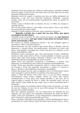 Sozinhos tereis que passar por todas as coisas graves, sozinhos também
devereis seguir o raio da Luz, que mais uma vez reluz para vós no mais
profundo sofrimento de alma.
Sozinhos tereis de seguir o caminho que leva ao brilho irradiante da
Montanha e não vos será oferecido nenhuma facilidade, nenhum
auxílio, antes de vos encontrardes humildemente junto ao portão do
santuário.
Assim o quer o Senhor! Ele se afastou em ira e o Filho irá cumprir a
vontade do Pai!
“Eu vos dei minha Palavra e meu Filho a levou para a Terra, cujo brilho
foi escurecido por vossa culpa!
Sagrada é minha Palavra! Contudo, não a quisestes conhecer.
Sagrada é minha ira, a qual vive em meu Filho, que agora
vos julgará em Meu Nome!
Fechados estão os portões da vida a partir de agora e Eu não deixarei
nenhum de vós entrar, sem que antes a boca justa de Imanuel não o
tenha mencionado a Mim.
Ele nasceu de minha onipotência eterna e Eu vos obrigarei agora a
reconhecer a Ele e à minha Palavra! ”
Seres humanos, vós que ousastes agir contra Deus, o Senhor, sois tão
pequenos e, mesmo assim, tão presunçosos. Acreditais ser unos com
Deus, cuja imagem vós julgais ser. Como teria que ser o Senhor, se vós
fosseis semelhantes a Ele!
Blasfêmia estais praticando com cada pensamento leviano, blasfêmia
tornou-se toda vossa vida na Terra, e vossos pedidos e orações, que são
falsos como todo vosso pensar, ofendem o Senhor, que reina na mais
santíssima distância primordial em eterna pureza.
Agora tereis que aprender novamente a reconhecer, o quanto sois
pequenos, vós sedimentos pós-criados do Espírito primordialmente
criado. Tereis que aprender novamente onde é o vosso lugar no vibrar
da Criação e tereis que aprender novamente a adorar e a honrar a
Deus, o Senhor, com verdadeira veneração e humildade.
Caístes das graças da Luz, pois as jogastes fora e as destruístes tantas
vezes quantas a mão do Senhor as mostrou com amor para vós.
Agora o Filho do Eterno está entre vós e a ira de Deus retumba
terrivelmente sobre vossas cidades cheias de vícios. Em charco
transformastes a Terra pura com vossos pecados e, por isso, ela se
erguerá agora a mando de Deus e, irada, ela sacudirá tanto, até que
toda sujeira tenha caído de seu corpo, que se torna novamente leve e
luminoso.
Ao mesmo tempo, ela também poderá vibrar junto novamente, no ritmo
da Luz da Criação, já que ela só saiu Dele porque foi forçada pelos
pecados da vontade humana.
Mas vós, espíritos humanos, vós vos esquecestes da vibração da Luz
sagrada, vós não podeis vos enquadrar novamente de modo tão fácil e
alegre, tereis que aprendê-lo, já que desprezastes levianamente tudo o
que é luminoso e que foi presenteado por Deus.
Ouvi o primeiro chamado da ira sagrada e iniciai imediatamente com a
purificação de vossas almas. Sobre vós pesa mais do que sobre a Terra,
 