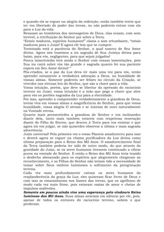 e quando ela se erguer na alegria da redenção, então também tereis que
ter vos libertado do poder das trevas, ou não podereis entrar com ela
para a Luz da vida.
Ressoam as trombetas dos mensageiros de Deus, elas ecoam, com som
terrível, a retribuição do Senhor por sobre a Terra.
“Estais maduros, espíritos humanos!” clama o som retumbante, “estais
maduros para o Juízo! E agora ele tem que se cumprir.
Terminada está a paciência do Senhor, a qual nasceu de Seu Amor
divino. Agora nós trazemos a ira sagrada de Sua Justiça divina para
baixo, para vós, negligentes, para que sejais julgados!
Pouca misericórdia terá ainda o Senhor com vossas lamentações, pois
Sua ira cairá sobre vós tão grande e sagrada quanto foi sua paciente
espera em Seu Amor divino! ”
Pós-criados, se a paz da Luz deva vir mais uma vez para vós, então
aprendei novamente a verdadeira adoração a Deus, na humildade de
vossas almas. Somente podereis ser felizes no círculo da Criação, se
viverdes nas eternas leis do Senhor, que são a chave para a vida.
Vossa intuição, porém, que deve se libertar da opressão do raciocínio
terreno no Juízo; vossa intuição é a mão que pega a chave que abre
para vós os portões sagrados da Luz pára a eternidade.
Por isso, aprendei a compreender verdadeiramente a grandeza de Deus,
tornai viva em vossas almas a magnificência do Senhor, para que vossa
humildade, vossa alegria O sirvam e se insiram de novo naturalmente
na Vontade eterna.
Quanto mais pressentirdes a grandeza do Senhor e vos inclinardes
diante dela, tanto mais também estareis com respeitosa veneração
diante do Filho do Eterno, que desceu à Terra para vos ensinar e que
agora irá vos julgar, se não quiserdes observar a última e mais sagrada
advertência.
Juízo universal! Pela primeira vez o vosso Planeta amadureceu para isso
e deverá agora se erguer na chama purificadora da Luz divina como
última preparação para o Reino dos Mil Anos. O amadurecimento final
da Terra também poderia ter sido de outro modo, do que através da
gravidade do Juízo, se os seres humanos tivessem continuado a vibrar
puros na vontade do Senhor. E então o Reino dos Mil Anos teria trazido
o desfecho abençoado para os espíritos que alegremente chegaram ao
reconhecimento, e os Filhos do Senhor não teriam tido a necessidade de
tomar sobre Seus ombros luminosos o sofrimento da peregrinação
terrena.
Cada vez mais profundamente caíram os seres humanos da
resplandecência da graça da Luz; eles quiseram ficar livres de Deus e
com isso se emaranharam nos liames das trevas, que os agrilhoou de
modo cada vez mais firme, pois estavam vazias de amor e cheias de
impulsos malévolos.
Somente em poucos ainda vive uma esperança pelo vindouro Reino
luminoso dos Mil Anos. Suas almas anseiam em silêncio por ele, pois,
apesar de todos os entraves do raciocínio terreno, sabem o que
perderam.
 