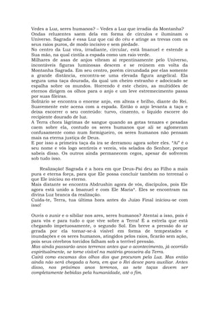 Vedes a Luz, seres humanos? – Vedes a Luz que irradia da Montanha?
Ondas reluzentes saem dela em forma de círculos e iluminam o
Universo. Sagrada é essa Luz que cai do céu e atinge as trevas com os
seus raios puros, de modo incisivo e sem piedade.
No centro da Luz viva, irradiante, circular, está Imanuel e estende a
Sua mão, na qual cintila a espada como um raio verde.
Milhares de asas de anjos vibram aí repentinamente pelo Universo,
incontáveis figuras luminosas descem e se reúnem em volta da
Montanha Sagrada. Em seu centro, porém circundada por elas somente
a grande distância, encontra-se uma elevada figura angelical. Ela
segura uma taça dourada, da qual um cheiro estranho e adocicado se
espalha sobre os mundos. Horrendo é este cheiro, as multidões de
eternos dirigem os olhos para o anjo e um leve estremecimento passa
por suas fileiras.
Solitário se encontra o enorme anjo, em alteza e brilho, diante do Rei.
Suavemente este acena com a espada. Então o anjo levanta a taça e
deixa escorrer o seu conteúdo: turvo, cinzento, o líquido escorre do
recipiente dourado de luz.
A Terra chora lágrimas de sangue quando as gotas tenazes e pesadas
caem sobre ela, contudo os seres humanos que ali se aglomeram
confusamente como num formigueiro, os seres humanos não pensam
mais na eterna justiça de Deus.
E por isso a primeira taça da ira se derramou agora sobre eles. “Ai” é o
seu nome e vós logo sentireis e vereis, vós selados do Senhor, porque
sabeis disso. Os outros ainda permanecem cegos, apesar de sofrerem
sob tudo isso.
Realização! Sagrada é a hora em que Deus-Pai deu ao Filho a mais
pura e eterna força, para que Ele possa concluir também no terrenal o
que Ele iniciou no eterno.
Mais distante se encontra Abdrushin agora de vós, discípulos, pois Ele
agora está unido a Imanuel e com Ele Maria*. Eles se encontram na
divina Luz branca da realização.
Cuida-te, Terra, tua última hora antes do Juízo Final iniciou-se com
isso!
Ouvis o zunir e o sibilar nos ares, seres humanos? Atentai a isso, pois é
para vós e para tudo o que vive sobre a Terra! É a estrela que está
chegando impetuosamente, o segundo Sol. Em breve a pressão do ar
gerada por ela tornar-se-á visível em forma de tempestades e
inundações e os seres humanos, atingidos pelos raios, ficarão sem ação,
pois seus cérebros torcidos falham sob a terrível pressão.
Mas ainda passarão anos terrenos antes que o acontecimento, já ocorrido
espiritualmente, se torne visível na matéria grosseira da Terra.
Cairá como escamas dos olhos dos que procuram pela Luz. Mas então
ainda não será chegada a hora, em que o Rei desce para auxiliar. Antes
disso, nos próximos anos terrenos, as sete taças devem ser
completamente bebidas pela humanidade, até o fim.
 