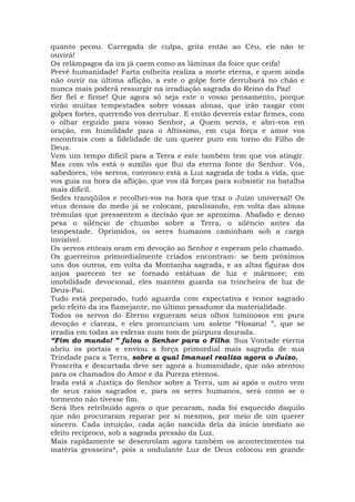 quanto pecou. Carregada de culpa, grita então ao Céu, ele não te
ouvirá!
Os relâmpagos da ira já caem como as lâminas da foice que ceifa!
Prevê humanidade! Farta colheita realiza a morte eterna, e quem ainda
não ouvir na última aflição, a este o golpe forte derrubará no chão e
nunca mais poderá ressurgir na irradiação sagrada do Reino da Paz!
Ser fiel e firme! Que agora só seja este o vosso pensamento, porque
virão muitas tempestades sobre vossas almas, que irão rasgar com
golpes fortes, querendo vos derrubar. E então devereis estar firmes, com
o olhar erguido para vosso Senhor, a Quem servis, e abri-vos em
oração, em humildade para o Altíssimo, em cuja força e amor vos
encontrais com a fidelidade de um querer puro em torno do Filho de
Deus.
Vem um tempo difícil para a Terra e este também tem que vos atingir.
Mas com vós está o auxílio que flui da eterna fonte do Senhor. Vós,
sabedores, vós servos, convosco está a Luz sagrada de toda a vida, que
vos guia na hora da aflição, que vos dá forças para subsistir na batalha
mais difícil.
Sedes tranqüilos e recolhei-vos na hora que traz o Juízo universal! Os
véus densos do medo já se colocam, paralisando, em volta das almas
trêmulas que pressentem a decisão que se aproxima. Abafado e denso
pesa o silêncio de chumbo sobre a Terra, o silêncio antes da
tempestade. Oprimidos, os seres humanos caminham sob a carga
invisível.
Os servos enteais oram em devoção ao Senhor e esperam pelo chamado.
Os guerreiros primordialmente criados encontram- se bem próximos
uns dos outros, em volta da Montanha sagrada, e as altas figuras dos
anjos parecem ter se tornado estátuas de luz e mármore; em
imobilidade devocional, eles mantêm guarda na trincheira de luz de
Deus-Pai.
Tudo está preparado, tudo aguarda com expectativa e temor sagrado
pelo efeito da ira flamejante, no último pesadume da materialidade.
Todos os servos do Eterno ergueram seus olhos luminosos em pura
devoção e clareza, e eles pronunciam um solene “Hosana! ”, que se
irradia em todas as esferas num tom de púrpura dourada.
“Fim do mundo! ” falou o Senhor para o Filho. Sua Vontade eterna
abriu os portais e enviou a força primordial mais sagrada de sua
Trindade para a Terra, sobre a qual Imanuel realiza agora o Juízo.
Proscrita e descartada deve ser agora a humanidade, que não atentou
para os chamados do Amor e da Pureza eternos.
Irada está a Justiça do Senhor sobre a Terra, um ai após o outro vem
de seus raios sagrados e, para os seres humanos, será como se o
tormento não tivesse fim.
Será lhes retribuído agora o que pecaram, nada foi esquecido daquilo
que não procuraram reparar por si mesmos, por meio de um querer
sincero. Cada intuição, cada ação nascida dela dá início imediato ao
efeito recíproco, sob a sagrada pressão da Luz.
Mais rapidamente se desenrolam agora também os acontecimentos na
matéria grosseira*, pois a ondulante Luz de Deus colocou em grande
 