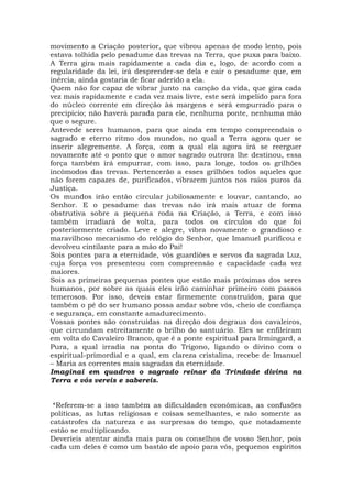 movimento a Criação posterior, que vibrou apenas de modo lento, pois
estava tolhida pelo pesadume das trevas na Terra, que puxa para baixo.
A Terra gira mais rapidamente a cada dia e, logo, de acordo com a
regularidade da lei, irá desprender-se dela e cair o pesadume que, em
inércia, ainda gostaria de ficar aderido a ela.
Quem não for capaz de vibrar junto na canção da vida, que gira cada
vez mais rapidamente e cada vez mais livre, este será impelido para fora
do núcleo corrente em direção às margens e será empurrado para o
precipício; não haverá parada para ele, nenhuma ponte, nenhuma mão
que o segure.
Antevede seres humanos, para que ainda em tempo compreendais o
sagrado e eterno ritmo dos mundos, no qual a Terra agora quer se
inserir alegremente. A força, com a qual ela agora irá se reerguer
novamente até o ponto que o amor sagrado outrora lhe destinou, essa
força também irá empurrar, com isso, para longe, todos os grilhões
incômodos das trevas. Pertencerão a esses grilhões todos aqueles que
não forem capazes de, purificados, vibrarem juntos nos raios puros da
Justiça.
Os mundos irão então circular jubilosamente e louvar, cantando, ao
Senhor. E o pesadume das trevas não irá mais atuar de forma
obstrutiva sobre a pequena roda na Criação, a Terra, e com isso
também irradiará de volta, para todos os círculos do que foi
posteriormente criado. Leve e alegre, vibra novamente o grandioso e
maravilhoso mecanismo do relógio do Senhor, que Imanuel purificou e
devolveu cintilante para a mão do Pai!
Sois pontes para a eternidade, vós guardiões e servos da sagrada Luz,
cuja força vos presenteou com compreensão e capacidade cada vez
maiores.
Sois as primeiras pequenas pontes que estão mais próximas dos seres
humanos, por sobre as quais eles irão caminhar primeiro com passos
temerosos. Por isso, deveis estar firmemente construídos, para que
também o pé do ser humano possa andar sobre vós, cheio de confiança
e segurança, em constante amadurecimento.
Vossas pontes são construídas na direção dos degraus dos cavaleiros,
que circundam estreitamente o brilho do santuário. Eles se enfileiram
em volta do Cavaleiro Branco, que é a ponte espiritual para Irmingard, a
Pura, a qual irradia na ponta do Trígono, ligando o divino com o
espiritual-primordial e a qual, em clareza cristalina, recebe de Imanuel
– Maria as correntes mais sagradas da eternidade.
Imaginai em quadros o sagrado reinar da Trindade divina na
Terra e vós vereis e sabereis.
*Referem-se a isso também as dificuldades econômicas, as confusões
políticas, as lutas religiosas e coisas semelhantes, e não somente as
catástrofes da natureza e as surpresas do tempo, que notadamente
estão se multiplicando.
Deveríeis atentar ainda mais para os conselhos de vosso Senhor, pois
cada um deles é como um bastão de apoio para vós, pequenos espíritos
 