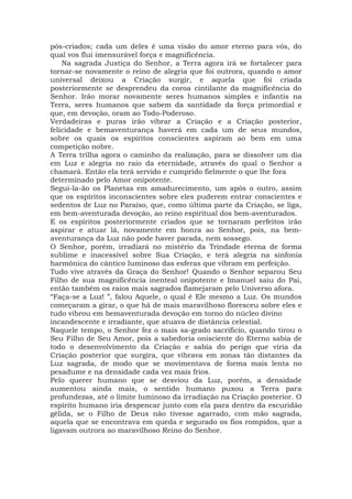 pós-criados; cada um deles é uma visão do amor eterno para vós, do
qual vos flui imensurável força e magnificência.
Na sagrada Justiça do Senhor, a Terra agora irá se fortalecer para
tornar-se novamente o reino de alegria que foi outrora, quando o amor
universal deixou a Criação surgir, e aquela que foi criada
posteriormente se desprendeu da coroa cintilante da magnificência do
Senhor. Irão morar novamente seres humanos simples e infantis na
Terra, seres humanos que sabem da santidade da força primordial e
que, em devoção, oram ao Todo-Poderoso.
Verdadeiras e puras irão vibrar a Criação e a Criação posterior,
felicidade e bemaventurança haverá em cada um de seus mundos,
sobre os quais os espíritos conscientes aspiram ao bem em uma
competição nobre.
A Terra trilha agora o caminho da realização, para se dissolver um dia
em Luz e alegria no raio da eternidade, através do qual o Senhor a
chamará. Então ela terá servido e cumprido fielmente o que lhe fora
determinado pelo Amor onipotente.
Segui-la-ão os Planetas em amadurecimento, um após o outro, assim
que os espíritos inconscientes sobre eles puderem entrar conscientes e
sedentos de Luz no Paraíso, que, como última parte da Criação, se liga,
em bem-aventurada devoção, ao reino espiritual dos bem-aventurados.
E os espíritos posteriormente criados que se tornaram perfeitos irão
aspirar e atuar lá, novamente em honra ao Senhor, pois, na bem-
aventurança da Luz não pode haver parada, nem sossego.
O Senhor, porém, irradiará no mistério da Trindade eterna de forma
sublime e inacessível sobre Sua Criação, e terá alegria na sinfonia
harmônica do cântico luminoso das esferas que vibram em perfeição.
Tudo vive através da Graça do Senhor! Quando o Senhor separou Seu
Filho de sua magnificência inenteal onipotente e Imanuel saiu do Pai,
então também os raios mais sagrados flamejaram pelo Universo afora.
“Faça-se a Luz! ”, falou Aquele, o qual é Ele mesmo a Luz. Os mundos
começaram a girar, o que há de mais maravilhoso floresceu sobre eles e
tudo vibrou em bemaventurada devoção em torno do núcleo divino
incandescente e irradiante, que atuava de distância celestial.
Naquele tempo, o Senhor fez o mais sa-grado sacrifício, quando tirou o
Seu Filho de Seu Amor, pois a sabedoria onisciente do Eterno sabia de
todo o desenvolvimento da Criação e sabia do perigo que viria da
Criação posterior que surgira, que vibrava em zonas tão distantes da
Luz sagrada, de modo que se movimentava de forma mais lenta no
pesadume e na densidade cada vez mais frios.
Pelo querer humano que se desviou da Luz, porém, a densidade
aumentou ainda mais, o sentido humano puxou a Terra para
profundezas, até o limite luminoso da irradiação na Criação posterior. O
espírito humano iria despencar junto com ela para dentro da escuridão
gélida, se o Filho de Deus não tivesse agarrado, com mão sagrada,
aquela que se encontrava em queda e segurado os fios rompidos, que a
ligavam outrora ao maravilhoso Reino do Senhor.
 