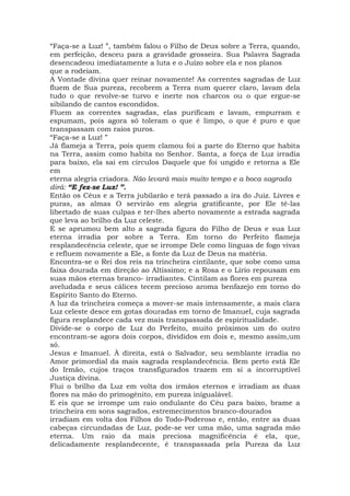 “Faça-se a Luz! ”, também falou o Filho de Deus sobre a Terra, quando,
em perfeição, desceu para a gravidade grosseira. Sua Palavra Sagrada
desencadeou imediatamente a luta e o Juízo sobre ela e nos planos
que a rodeiam.
A Vontade divina quer reinar novamente! As correntes sagradas de Luz
fluem de Sua pureza, recobrem a Terra num querer claro, lavam dela
tudo o que revolve-se turvo e inerte nos charcos ou o que ergue-se
sibilando de cantos escondidos.
Fluem as correntes sagradas, elas purificam e lavam, empurram e
espumam, pois agora só toleram o que é limpo, o que é puro e que
transpassam com raios puros.
“Faça-se a Luz! ”
Já flameja a Terra, pois quem clamou foi a parte do Eterno que habita
na Terra, assim como habita no Senhor. Santa, a força de Luz irradia
para baixo, ela sai em círculos Daquele que foi ungido e retorna a Ele
em
eterna alegria criadora. Não levará mais muito tempo e a boca sagrada
dirá: “E fez-se Luz! ”.
Então os Céus e a Terra jubilarão e terá passado a ira do Juiz. Livres e
puras, as almas O servirão em alegria gratificante, por Ele tê-las
libertado de suas culpas e ter-lhes aberto novamente a estrada sagrada
que leva ao brilho da Luz celeste.
E se aprumou bem alto a sagrada figura do Filho de Deus e sua Luz
eterna irradia por sobre a Terra. Em torno do Perfeito flameja
resplandecência celeste, que se irrompe Dele como línguas de fogo vivas
e refluem novamente a Ele, a fonte da Luz de Deus na matéria.
Encontra-se o Rei dos reis na trincheira cintilante, que sobe como uma
faixa dourada em direção ao Altíssimo; e a Rosa e o Lírio repousam em
suas mãos eternas branco- irradiantes. Cintilam as flores em pureza
aveludada e seus cálices tecem precioso aroma benfazejo em torno do
Espírito Santo do Eterno.
A luz da trincheira começa a mover-se mais intensamente, a mais clara
Luz celeste desce em gotas douradas em torno de Imanuel, cuja sagrada
figura resplandece cada vez mais transpassada de espiritualidade.
Divide-se o corpo de Luz do Perfeito, muito próximos um do outro
encontram-se agora dois corpos, divididos em dois e, mesmo assim,um
só.
Jesus e Imanuel. À direita, está o Salvador, seu semblante irradia no
Amor primordial da mais sagrada resplandecência. Bem perto está Ele
do Irmão, cujos traços transfigurados trazem em si a incorruptível
Justiça divina.
Flui o brilho da Luz em volta dos irmãos eternos e irradiam as duas
flores na mão do primogênito, em pureza inigualável.
E eis que se irrompe um raio ondulante do Céu para baixo, brame a
trincheira em sons sagrados, estremecimentos branco-dourados
irradiam em volta dos Filhos do Todo-Poderoso e, então, entre as duas
cabeças circundadas de Luz, pode-se ver uma mão, uma sagrada mão
eterna. Um raio da mais preciosa magnificência é ela, que,
delicadamente resplandecente, é transpassada pela Pureza da Luz
 