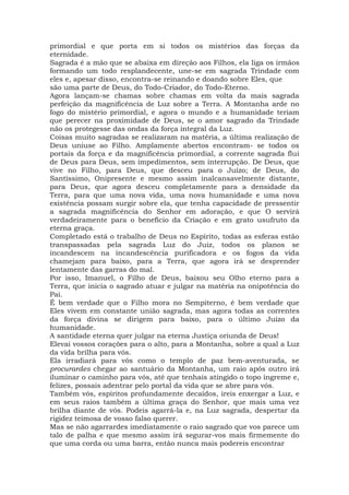 primordial e que porta em si todos os mistérios das forças da
eternidade.
Sagrada é a mão que se abaixa em direção aos Filhos, ela liga os irmãos
formando um todo resplandecente, une-se em sagrada Trindade com
eles e, apesar disso, encontra-se reinando e doando sobre Eles, que
são uma parte de Deus, do Todo-Criador, do Todo-Eterno.
Agora lançam-se chamas sobre chamas em volta da mais sagrada
perfeição da magnificência de Luz sobre a Terra. A Montanha arde no
fogo do mistério primordial, e agora o mundo e a humanidade teriam
que perecer na proximidade de Deus, se o amor sagrado da Trindade
não os protegesse das ondas da força integral da Luz.
Coisas muito sagradas se realizaram na matéria, a última realização de
Deus uniuse ao Filho. Amplamente abertos encontram- se todos os
portais da força e da magnificência primordial, a corrente sagrada flui
de Deus para Deus, sem impedimentos, sem interrupção. De Deus, que
vive no Filho, para Deus, que desceu para o Juízo; de Deus, do
Santíssimo, Onipresente e mesmo assim inalcansavelmente distante,
para Deus, que agora desceu completamente para a densidade da
Terra, para que uma nova vida, uma nova humanidade e uma nova
existência possam surgir sobre ela, que tenha capacidade de pressentir
a sagrada magnificência do Senhor em adoração, e que O servirá
verdadeiramente para o benefício da Criação e em grato usufruto da
eterna graça.
Completado está o trabalho de Deus no Espírito, todas as esferas estão
transpassadas pela sagrada Luz do Juiz, todos os planos se
incandescem na incandescência purificadora e os fogos da vida
chamejam para baixo, para a Terra, que agora irá se desprender
lentamente das garras do mal.
Por isso, Imanuel, o Filho de Deus, baixou seu Olho eterno para a
Terra, que inicia o sagrado atuar e julgar na matéria na onipotência do
Pai.
É bem verdade que o Filho mora no Sempiterno, é bem verdade que
Eles vivem em constante união sagrada, mas agora todas as correntes
da força divina se dirigem para baixo, para o último Juízo da
humanidade.
A santidade eterna quer julgar na eterna Justiça oriunda de Deus!
Elevai vossos corações para o alto, para a Montanha, sobre a qual a Luz
da vida brilha para vós.
Ela irradiará para vós como o templo de paz bem-aventurada, se
procurardes chegar ao santuário da Montanha, um raio após outro irá
iluminar o caminho para vós, até que tenhais atingido o topo íngreme e,
felizes, possais adentrar pelo portal da vida que se abre para vós.
Também vós, espíritos profundamente decaídos, ireis enxergar a Luz, e
em seus raios também a última graça do Senhor, que mais uma vez
brilha diante de vós. Podeis agarrá-la e, na Luz sagrada, despertar da
rigidez teimosa de vosso falso querer.
Mas se não agarrardes imediatamente o raio sagrado que vos parece um
talo de palha e que mesmo assim irá segurar-vos mais firmemente do
que uma corda ou uma barra, então nunca mais podereis encontrar
 