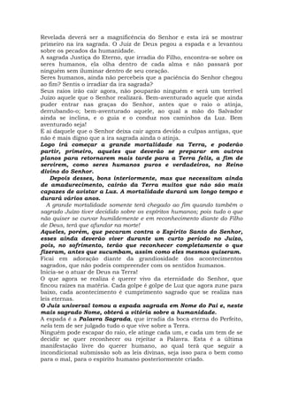 Revelada deverá ser a magnificência do Senhor e esta irá se mostrar
primeiro na ira sagrada. O Juiz de Deus pegou a espada e a levantou
sobre os pecados da humanidade.
A sagrada Justiça do Eterno, que irradia do Filho, encontra-se sobre os
seres humanos, ela olha dentro de cada alma e não passará por
ninguém sem iluminar dentro de seu coração.
Seres humanos, ainda não percebeis que a paciência do Senhor chegou
ao fim? Sentis o irradiar da ira sagrada?
Seus raios irão cair agora, não pouparão ninguém e será um terrível
Juízo aquele que o Senhor realizará. Bem-aventurado aquele que ainda
puder entrar nas graças do Senhor, antes que o raio o atinja,
derrubando-o; bem-aventurado aquele, ao qual a mão do Salvador
ainda se inclina, e o guia e o conduz nos caminhos da Luz. Bem
aventurado seja!
E ai daquele que o Senhor deixa cair agora devido a culpas antigas, que
não é mais digno que a ira sagrada ainda o atinja.
Logo irá começar a grande mortalidade na Terra, e poderão
partir, primeiro, aqueles que deverão se preparar em outros
planos para retornarem mais tarde para a Terra feliz, a fim de
servirem, como seres humanos puros e verdadeiros, no Reino
divino do Senhor.
Depois desses, bons interiormente, mas que necessitam ainda
de amadurecimento, cairão da Terra muitos que não são mais
capazes de avistar a Luz. A mortalidade durará um longo tempo e
durará vários anos.
A grande mortalidade somente terá chegado ao fim quando também o
sagrado Juízo tiver decidido sobre os espíritos humanos; pois tudo o que
não quiser se curvar humildemente e em reconhecimento diante do Filho
de Deus, terá que afundar na morte!
Aqueles, porém, que pecaram contra o Espírito Santo do Senhor,
esses ainda deverão viver durante um curto período no Juízo,
pois, no sofrimento, terão que reconhecer completamente o que
fizeram, antes que sucumbam, assim como eles mesmos quiseram.
Ficai em adoração diante da grandiosidade dos acontecimentos
sagrados, que não podeis compreender com os sentidos humanos.
Inicia-se o atuar de Deus na Terra!
O que agora se realiza é querer vivo da eternidade do Senhor, que
fincou raízes na matéria. Cada golpe é golpe de Luz que agora zune para
baixo, cada acontecimento é cumprimento sagrado que se realiza nas
leis eternas.
O Juiz universal tomou a espada sagrada em Nome do Pai e, neste
mais sagrado Nome, obterá a vitória sobre a humanidade.
A espada é a Palavra Sagrada, que irradia da boca eterna do Perfeito,
nela tem de ser julgado tudo o que vive sobre a Terra.
Ninguém pode escapar do raio, ele atinge cada um, e cada um tem de se
decidir se quer reconhecer ou rejeitar a Palavra. Esta é a última
manifestação livre do querer humano, ao qual terá que seguir a
incondicional submissão sob as leis divinas, seja isso para o bem como
para o mal, para o espírito humano posteriormente criado.
 