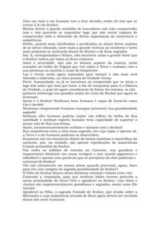 Uma vez mais o ser humano tem a livre decisão, então ele tem que se
curvar à lei do Senhor.
Muitos dentre a grande multidão de buscadores não irão compreender
isso e não quererão se enquadrar logo, por não serem capazes de
compreender toda a dimensão da divina organização da onisciência e
onipotência.
Porém, quanto mais clarificadas e purificadas as almas forem capazes
de se elevar vibrando, tanto mais a grande vivência as envolverá e tanto
mais modestas se inclinarão diante do Senhor e de Suas sagradas
leis. E, envergonhadas e felizes, irão encontrar nelas o grande Amor que
o Senhor cultiva por todas as Suas criaturas.
Amor e severidade, eles não se deixam separar da Justiça, estão
reunidos no brilho do Trígono que vive sobre a Terra e realizam com a
sua presença na matéria o Juízo do Onipotente.
Luz e trevas serão agora separadas para sempre e não mais será
tolerada a indecisão, na clara pureza da Verdade eterna.
Prevê, humanidade, tu já te encontras na tempestade que se inicia e
logo irás saber que tens que lutar, a fim de conquistar para ti a Palavra
da Verdade, a qual até agora consideraste de forma tão mínima, se não
quiseres submergir nas grandes ondas do Juízo do Senhor que agora se
levantam.
Santo é o Senhor! Nenhuma boca humana é capaz de louvá-Lo como
Lhe é devido!
Nenhuma compreensão humana consegue pressentir sua grandiosidade
sagrada!
Nenhum olho humano poderia captar um reflexo do brilho de Sua
santidade e nenhum espírito humano teria capacidade de suportar o
menor raio de Sua Luz eterna.
Santo, incomensuravelmente sublime e distante está o Senhor!
Sua onipotência criou a obra mais sagrada, em cuja cópia, e apenas ali,
a Terra e o ser humano puderam se desenvolver.
Surpresos vós vos encontrais diante de tantos mistérios e maravilhas da
natureza, que, na verdade, são apenas reproduções da maravilhosa
Criação primordial do Senhor.
Vós vedes os milhões de estrelas no Universo, sua grandeza e
inapreensível distância vos causa vertigem e este mundo gigantesco e
infindável é apenas uma partícula que se precipitou da obra poderosa e
universal do Senhor!
Vós não estremeceis em vossas almas quando procurais, agora, fazer
para vós uma imagem da sagrada grandiosidade do Senhor?
O Filho do Senhor desceu desta distância celestial e habita entre vós!
Contende a respiração, para que nenhum hálito terreno perturbe a
santa proximidade de Deus! Orai e agradecei ao Senhor, cujo Amor e
Justiça são inapreensivelmente grandiosos e sagrados, assim como Ele
mesmo!
Agradecei ao Filho, à sagrada Vontade do Senhor, que irradia sobre a
Montanha e cuja onipotência oriunda de Deus agora deverá ser revelada
diante dos seres humanos.
 