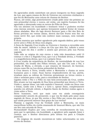 Os agraciados ainda caminham um pouco inseguros na força sagrada
da Luz, que agora emana do Rei do Universo em correntes cintilantes e
que fez da Montanha uma coluna de chamas do Senhor.
Nunca, até então, algo posteriormente criado pôde estar tão próximo ao
raio primordial eterno; e nunca, até então, um espírito humano foi tão
agraciado e abençoado como os servos do Filho de Deus.
Vós vos abristes em humildade e hesitante temor e pudestes receber
uma imensa semente, que apenas lentamente poderá brotar de vossas
almas abaladas. Mas ela logo deverá florescer para o Rei dos Reis de
forma preciosa em vossas almas, deverá dar-Lhe frutos sem fim em
vosso servir fiel, que então não conhece mais cansaço, nem vontade
própria.
É desta maneira que melhor agradeceis pela sagrada dádiva; pelo vosso
servir ativo o Filho de Deus terá alegria.
A força da Sagrada Cruz irradia no Universo e ilumina a escuridão sem
vida da morte. Infinita é a força do Céu que dela flui, infinito o amor
com o qual ela doa e acolhe o anseio que procura pela sua Pureza
sagrada.
Toda vida se origina do raio eterno e toda vida desemboca nele! O
começo e o fim é a Sagrada Cruz, que é aí a Trindade divina, a Verdade
e a magnificência divina, que é aí o próprio Deus.
A Cruz irradia da onipotência do Senhor, da inentealidade de sua Luz
primordial, ela irradia dos Filhos eternos, que são Um com o Pai, e
irradia de Maria, a elevada, a que emanou de Imanuel, do Inenteal,
eterna como Ele na Luz divina primordial do Senhor.
A Cruz desceu à Terra, irradia sobre a Montanha e chama os seres
humanos para o Juízo. Suas barras resplandecentes de luz, porém,
irradiam para as esferas do Universo pressionam as trevas contra o
chão e anseiam para o alto, para a eternidade do Senhor.
Ligados estão o Pai e o Filho no raio bem-aventurado da Cruz, unidos
Eles atuam na Luz sagrada de Sua força primordial que desceu à Terra.
Unido e, apesar disso, um todo sozinho é Imanuel, unido em Deus com
o Irmão, unido com a Rosa e o Lírio e, apesar disso, completamente
sozinho em altitude celeste, o Espírito Santo do Senhor realiza agora o
Juízo sobre a Terra.
Seres humanos, será que mais uma vez ainda conseguireis
compreender através do pressentir, o que vos foi dado pelo amor mais
sagrado de Deus, já que Ele enviou o Seu Filho por causa dos poucos
que ainda parecem merecer Sua graça da Luz eterna?
Flameja a sagrada Cruz da Verdade sobre a Montanha, no mais
maravilhoso brilho ela cintila emanando de Imanuel-Maria, que são Um
em Seu raio oriundo de Deus.
Humanidade! Suplica por uma centelha de reconhecimento da Luz,
para que tu aprendas, em humildade, a agradecer pelo sagrado Amor e
Justiça, que o Senhor direcionou pela última vez para a Criação
posterior.
Os enigmas do mundo encontram-se todos solucionados no seio
eterno do Senhor.
 
