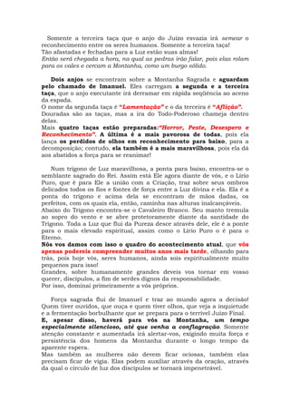 Somente a terceira taça que o anjo do Juízo esvazia irá semear o
reconhecimento entre os seres humanos. Somente a terceira taça!
Tão afastadas e fechadas para a Luz estão suas almas!
Então será chegada a hora, na qual as pedras irão falar, pois elas rolam
para os vales e cercam a Montanha, como um burgo sólido.
Dois anjos se encontram sobre a Montanha Sagrada e aguardam
pelo chamado de Imanuel. Eles carregam a segunda e a terceira
taça, que o anjo executante irá derramar em rápida seqüência ao aceno
da espada.
O nome da segunda taça é “Lamentação” e o da terceira é “Aflição”.
Douradas são as taças, mas a ira do Todo-Poderoso chameja dentro
delas.
Mais quatro taças estão preparadas:“Horror, Peste, Desespero e
Reconhecimento”. A última é a mais pavorosa de todas, pois ela
lança os perdidos de olhos em reconhecimento para baixo, para a
decomposição; contudo, ela também é a mais maravilhosa, pois ela dá
aos abatidos a força para se reanimar!
Num trígono de Luz maravilhosa, a ponta para baixo, encontra-se o
semblante sagrado do Rei. Assim está Ele agora diante de vós, e o Lírio
Puro, que é para Ele a união com a Criação, traz sobre seus ombros
delicados todos os fios e fontes de força entre a Luz divina e ela. Ela é a
ponta do trígono e acima dela se encontram de mãos dadas, os
perfeitos, com os quais ela, então, caminha nas alturas inalcançáveis.
Abaixo do Trígono encontra-se o Cavaleiro Branco. Seu manto tremula
ao sopro do vento e se abre protetoramente diante da santidade do
Trígono. Toda a Luz que flui da Pureza desce através dele, ele é a ponte
para o mais elevado espiritual, assim como o Lírio Puro o é para o
Eterno.
Nós vos damos com isso o quadro do acontecimento atual, que vós
apenas podereis compreender muitos anos mais tarde, olhando para
trás, pois hoje vós, seres humanos, ainda sois espiritualmente muito
pequenos para isso!
Grandes, sobre humanamente grandes deveis vos tornar em vosso
querer, discípulos, a fim de serdes dignos da responsabilidade.
Por isso, dominai primeiramente a vós próprios.
Força sagrada flui de Imanuel e traz ao mundo agora a decisão!
Quem tiver ouvidos, que ouça e quem tiver olhos, que veja a inquietude
e a fermentação borbulhante que se prepara para o terrível Juízo Final.
E, apesar disso, haverá para vós na Montanha, um tempo
especialmente silencioso, até que venha a conflagração. Somente
atenção constante e aumentada irá alertar-vos, exigindo muita força e
persistência dos homens da Montanha durante o longo tempo da
aparente espera.
Mas também as mulheres não devem ficar ociosas, também elas
precisam ficar de vigia. Elas podem auxiliar através da oração, através
da qual o círculo de luz dos discípulos se tornará impenetrável.
 