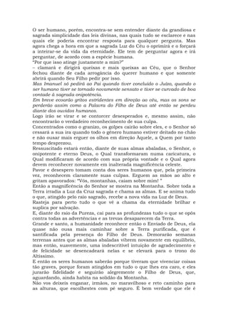 O ser humano, porém, encontra-se sem entender diante da grandiosa e
sagrada simplicidade das leis divinas, nas quais tudo se esclarece e nas
quais ele poderia encontrar resposta para qualquer pergunta. Mas
agora chega a hora em que a sagrada Luz do Céu o oprimirá e o forçará
a inteirar-se da vida da eternidade. Ele tem de perguntar agora e irá
perguntar, de acordo com a espécie humana.
“Por que isso atinge justamente a mim?”
– clamará e dirigirá queixas e mais queixas ao Céu, que o Senhor
fechou diante de cada arrogância do querer humano e que somente
abrirá quando Seu Filho pedir por isso.
Mas Imanuel só pedirá ao Pai quando tiver concluído o Juízo, quando o
ser humano tiver se tornado novamente sensato e tiver se curvado de boa
vontade à sagrada onipotência.
Em breve ecoarão gritos estridentes em direção ao céu, mas os sons se
perderão assim como a Palavra do Filho de Deus até então se perdeu
diante dos ouvidos humanos.
Logo irão se virar e se contorcer desesperados e, mesmo assim, não
encontrarão o verdadeiro reconhecimento de sua culpa.
Concentrados como o granizo, os golpes cairão sobre eles, e o Senhor só
cessará a sua ira quando todo o gênero humano estiver deitado no chão
e não ousar mais erguer os olhos em direção Àquele, a Quem por tanto
tempo desprezou.
Ressuscitado estará então, diante de suas almas abaladas, o Senhor, o
onipotente e eterno Deus, o Qual transformaram numa caricatura, o
Qual modificaram de acordo com sua própria vontade e o Qual agora
devem reconhecer novamente em inalterada magnificência celeste.
Pavor e desespero tomam conta dos seres humanos que, pela primeira
vez, reconhecem claramente suas culpas. Erguem as mãos ao alto e
gritam apavorados: “Vós, montanhas, caiam sobre mim! ”
Então a magnificência do Senhor se mostra na Montanha. Sobre toda a
Terra irradia a Luz da Cruz sagrada e chama as almas. E se anima tudo
o que, atingido pelo raio sagrado, recebe a nova vida na Luz de Deus.
Rasteja para perto tudo o que vê a chama da eternidade brilhar e
suplica por salvação.
E, diante do raio da Pureza, cai para as profundezas tudo o que se opôs
contra todas as advertências e as trevas desaparecem da Terra.
Grande e santo, a humanidade reconhece então o Enviado de Deus, ela
quase não ousa mais caminhar sobre a Terra purificada, que é
santificada pela presença do Filho de Deus. Demorarão semanas
terrenas antes que as almas abaladas vibrem novamente em equilíbrio,
mas então, suavemente, uma indescritível intuição de agradecimento e
de felicidade se desencadeará nelas e se elevará para o trono do
Altíssimo.
E então os seres humanos saberão porque tiveram que vivenciar coisas
tão graves, porque foram atingidos em tudo o que lhes era caro, e eles
jurarão fidelidade e seguirão alegremente o Filho de Deus, que,
aguardando, ainda habita na solidão da Montanha.
Não vos deixeis enganar, irmãos, no maravilhoso e reto caminho para
as alturas, que escolhestes com pé seguro. É bem verdade que ele é
 
